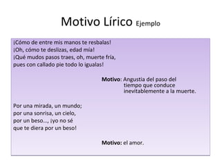 Motivo Lírico Ejemplo
¡Cómo de entre mis manos te resbalas!
¡Oh, cómo te deslizas, edad mía!
¡Qué mudos pasos traes, oh, muerte fría,
pues con callado pie todo lo igualas!

                                  Motivo: Angustia del paso del
                                          tiempo que conduce
                                          inevitablemente a la muerte.

Por una mirada, un mundo;
por una sonrisa, un cielo,
por un beso…, ¡yo no sé
que te diera por un beso!

                                  Motivo: el amor.
 