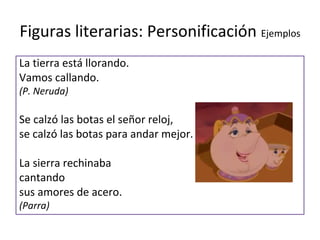 Figuras literarias: Personificación Ejemplos
La tierra está llorando.
Vamos callando.
(P. Neruda)

Se calzó las botas el señor reloj,
se calzó las botas para andar mejor.

La sierra rechinaba
cantando
sus amores de acero.
(Parra)
 