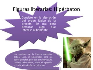 Figuras literarias: Hipérbaton
        Consiste en la alteración
        del orden lógico de la
        oración. Se usa para
        destacar      algo    que
        interesa al hablante.




Los caminos de la Fuerza aprender
 Los caminos de la Fuerza aprender
debes, Luke, al Emperador para así
 debes, Luke, al Emperador para así
poder derrotar, pero con el Lado Oscuro
 poder derrotar, pero con el Lado Oscuro
cuidado debes tener, temor el, agresión
 cuidado debes tener, temor el, agresión
la, ira la, el Lado Oscuro ellos son.
 la, ira la, el Lado Oscuro ellos son.
 