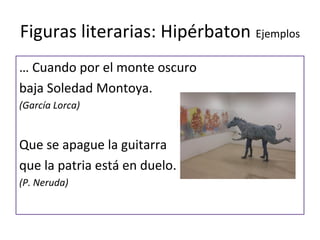 Figuras literarias: Hipérbaton Ejemplos
… Cuando por el monte oscuro
baja Soledad Montoya.
(García Lorca)


Que se apague la guitarra
que la patria está en duelo.
(P. Neruda)
 