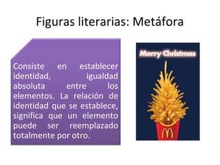 Figuras literarias: Metáfora


Consiste en establecer
identidad,          igualdad
absoluta      entre       los
elementos. La relación de
identidad que se establece,
significa que un elemento
puede ser reemplazado
totalmente por otro.
 