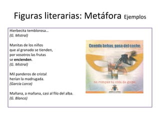 Figuras literarias: Metáfora Ejemplos
Hierbecita temblorosa…
(G. Mistral)

Manitas de los niños
que al granado se tienden,
por vosotros las frutas
se encienden.
(G. Mistral)

Mil panderos de cristal
herían la madrugada.
(García Lorca)

Mañana, a mañana, casi al filo del alba.
(G. Blanco)
 