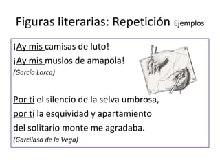 Figuras literarias: Repetición Ejemplos
¡Ay mis camisas de luto!
¡Ay mis muslos de amapola!
(García Lorca)


Por ti el silencio de la selva umbrosa,
por ti la esquividad y apartamiento
del solitario monte me agradaba.
(Garcilaso de la Vega)
 