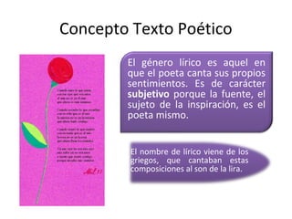 Concepto Texto Poético
        El género lírico es aquel en
        que el poeta canta sus propios
        sentimientos. Es de carácter
        subjetivo porque la fuente, el
        sujeto de la inspiración, es el
        poeta mismo.


         El nombre de lírico viene de los
         griegos, que cantaban estas
         composiciones al son de la lira.
 