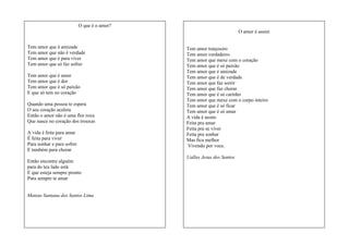 O que é o amor?
O amor é assim
Tem amor que é amizade
Tem amor que não é verdade
Tem amor que é para viver
Tem amor que só faz sofrer
Tem amor que é amor
Tem amor que é dor
Tem amor que é só paixão
E que só tem no coração
Quando uma pessoa te espera
O seu coração acelera
Então o amor não é uma flor roxa
Que nasce no coração dos trouxas
A vida é feita para amar
É feita para viver
Para sonhar e para sofrer
E também para chorar
Então encontre alguém
para do teu lado está
E que esteja sempre pronto
Para sempre te amar

Mateus Santana dos Santos Lima

Tem amor traiçoeiro
Tem amor verdadeiro
Tem amor que mexe com o coração
Tem amor que é só paixão
Tem amor que é amizade
Tem amor que é de verdade
Tem amor que faz sorrir
Tem amor que faz chorar
Tem amor que é só carinho
Tem amor que mexe com o corpo inteiro
Tem amor que é só ficar
Tem amor que é só amar
A vida é assim
Feita pra amar
Feita pra se viver
Feita pra sonhar
Mas fica melhor
Vivendo por voce.
Uallas Jesus dos Santos

 