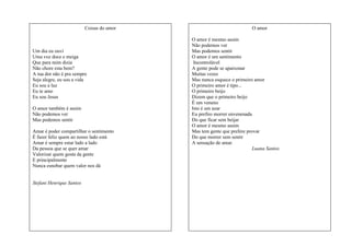 Coisas do amor

Um dia eu ouvi
Uma voz doce e meiga
Que para mim dizia
Não chore esta bem?
A tua dor não é pra sempre
Seja alegre, eu sou a vida
Eu sou a luz
Eu te amo
Eu sou Jesus
O amor também é assim
Não podemos ver
Mas podemos sentir
Amar é poder compartilhar o sentimento
É fazer feliz quem ao nosso lado está
Amar é sempre estar lado a lado
Da pessoa que se quer amar
Valorizar quem gosta da gente
E principalmente
Nunca esnobar quem valor nos dá

Stefani Henrique Santos

O amor
O amor é mesmo assim
Não podemos ver
Mas podemos sentir
O amor é um sentimento
Incontrolável
A gente pode se apaixonar
Muitas vezes
Mas nunca esquece o primeiro amor
O primeiro amor é tipo...
O primeiro beijo
Dizem que o primeiro beijo
É um veneno
Isto é um azar
Eu prefiro morrer envenenada
Do que ficar sem beijar
O amor é mesmo assim
Mas tem gente que prefere provar
Do que morrer sem sentir
A sensação de amar.
Luana Santos

 