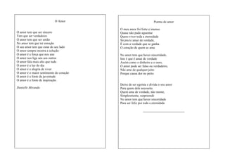O Amor

O amor tem que ser sincero
Tem que ser verdadeiro
O amor tem que ser união
No amor tem que ter emoção
O seu amor tem que estar do seu lado
O amor sempre mostra a solução
O amor é a força que nos une
O amor nos liga uns aos outros
O amor fala mais alto que tudo
O amor é a luz do dia
O amor é a alegria de viver
O amor é o maior sentimento do coração
O amor é a fonte da juventude
O amor é a fonte de inspiração.
Danielle Miranda

Poema de amor
O meu amor foi forte e imenso
Quase não pude aguentar
Quero viver toda a eternidade
Só pra te amar de verdade,
É com a verdade que se ganha
O coração de quem se ama
No amor tem que haver sinceridade,
Isto é que é amar de verdade
Assim como o dinheiro e o ouro,
O amor pode ser falso ou verdadeiro,
Não ame de qualquer jeito
Porque causa dor no peito

Deixe de ser egoísta e divida o seu amor
Para quem dele necessita
Quem ama de verdade, não mente,
Simplesmente, surpreende
No amor tem que haver sinceridade
Para ser feliz por toda a eternidade
__________________________

 