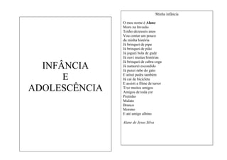Minha infância

INFÂNCIA
E
ADOLESCÊNCIA

O meu nome é Alane
Moro na Invasão
Tenho dezesseis anos
Vou contar um pouco
da minha história
Já brinquei de pipa
Já brinquei de pião
Já joguei bola de gude
Já ouvi muitas histórias
Já brinquei de cabra-cega
Já namorei escondido
Já puxei rabo do gato
E atirei pedra também
Já caí de bicicleta
E assisti a filme de terror
Tive muitos amigos
Amigos de toda cor
Pretinho
Mulato
Branco
Moreno
E até amigo albino
Alane de Jesus Silva

 
