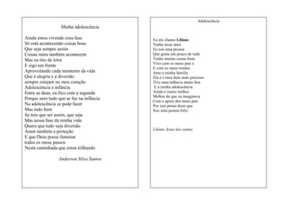 Adolescência

Minha adolescência
Ainda estou vivendo essa fase
Só está acontecendo coisas boas
Que seja sempre assim
Coisas ruins também acontecem
Mas eu tiro de letra
E sigo em frente
Aproveitando cada momento da vida
Que a alegria e a diversão
sempre estejam no meu coração
Adolescência e infância
Entre as duas, eu fico com a segunda
Porque nem tudo que se faz na infância
Na adolescência se pode fazer
Mas tudo bem
Se tem que ser assim, que seja
Mas nessa fase da minha vida
Quero que tudo seja diversão
Amor também e proteção
E que Deus possa iluminar
todos os meus passos
Nesta caminhada que estou trilhando
Anderson Silva Santos

Eu me chamo Liliane
Tenho treze anos
Eu sou uma pessoa
Que gosta um pouco de tudo
Tenho muitas coisas boas
Vivo com os meus pais e
E com os meus irmãos
Amo a minha família
Ela é o meu bem mais precioso
Tive uma infância muito boa
E a minha adolescência
Ainda é muito melhor
Melhor do que eu imaginava
Com o apoio dos meus pais
Por isso posso dizer que
Sou uma pessoa feliz.

Liliane Jesus dos santos

 