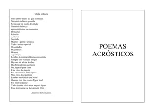 Minha infância
Não lembro muito do que aconteceu
Na minha infância querida
Só sei que foi muito divertida
Na minha infância
aproveitei todos os momentos
Brincando
Falando
Andando
Sorrindo
Quando a gente é criança
Tudo é muito especial
Os cuidados
Os carinhos
O amor
A proteção
Lembro da minha infância com carinho
Sempre com os meus amigos
Do meu pai só me lembro
Das brincadeiras que fazia
Me jogando para cima
E eu cheio de alegria
Fui uma criança bem sapeca
Mas cheio de esperteza
Lembro também de um Natal
Quando tirei foto com o Papai Noel
Foi muito especial
Tinha de dois a três anos naquela época
Essa lembrança me deixa muito feliz.
Anderson Silva Santos

POEMAS
ACRÓSTICOS

 