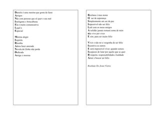 Daniele é uma menina que gosta de fazer
Amigos
Não com pessoas que só quer o seu mal
Inteligente e brincalhona
Ela é muito comunicativa
Legal e
Especial
Menina alegre
Inquieta
Risonha
Adora fazer amizade
Novela da Globo não perde
Dedicada
Amiga e morosa

Rosilane é meu nome
O ser de esperança
Simplesmente um ser da paz
Impossível não ser feliz
Leal com os meus amigos
A solidão jamais tomará conta de mim
não vivo por viver
E sim, para ser muito feliz
Viver e não ter a vergonha de ser feliz
Incentiva os outros
E será impossível viver, quando somos
Incapazes de lutar por aquilo que se quer
R respeito, responsabilidade e lealdade
Amar e buscar ser feliz.
Rosilane De Jesus Vieira

 