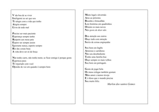 V ida boa de se viver
Inteligente eu sei que sou
Tô alegre com a vida que tenho
Alegria sempre
Livre de todo mal
Preciso ser mais paciente
Esperança sempre tenho
Respeito aos meus pais
Espero ser sempre assim
Ignorante nunca, esperto sempre
Rio das coisas boas
A vida deve ser só de força
Não tenho carro, não tenho moto, se ficar comigo é porque gosta
Esperteza pura
Tô injuriado com você
Opinião de vez em quando é sempre bom

Muito legal e divertido
Amo ao próximo
Risonho e brincalhão
Leio histórias em quadrinhos
Oriento os mais novos
Não gosto de dizer não
Dou atenção aos outros
Ouço tudo com atenção
Sorrio de coisas engraçadas
Sou bom em Inglês
Amoroso e carinhoso
Não sou desobediente
Tenho uma família boa
Ouço sempre os mais velhos
Sou bom em português
Gosto de jogar bola
Os meus colegas também gostam
Mais amor e menos inveja
E é disso que o mundo precisa
Sou muito feliz.
Marlon dos santos Gomes

 