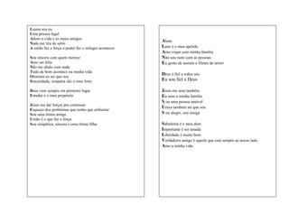 Luana sou eu
Uma pessoa legal
Adoro a vida e os meus amigos
Nada me tira do sério
A união faz a força o poder faz o milagre acontecer
Sou sincera com quem merece
Amo ser feliz
Não me abalo com nada
Tudo de bom acontece na minha vida
Otimista eu sei que sou
Sinceridade, simpatia são o meu forte
Deus vem sempre em primeiro lugar
Estudar é o meu propósito
Jesus me dar forças pra continuar
Esqueço dos problemas que tenho que enfrentar
Sou uma ótima amiga
União é o que faz a força
Sou simpática, sincera e uma ótima filha

Alane
Lane é o meu apelido
Amo viajar com minha família
Não sou ruim com as pessoas
Eu gosto de assistir a filmes de terror
Deus é fiel a todos nós
Eu sou fiel a Deus
Jesus me ama também
Eu amo a minha família
S ou uma pessoa amável
Única também sei que sou
S ou alegre, sou amiga
Sabedoria é o meu dom
Importante é ser amada
Liberdade é muito bom
Verdadeiro amigo é aquele que está sempre ao nosso lado
Amo a minha vida

 