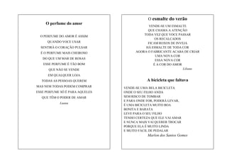 O esmalte do verão
O perfume do amor
O PERFUME DO AMOR É ASSIM
QUANDO VOCE USAR
SENTIRÁ O CORAÇÃO PULSAR
É O PERFUME MAIS CHEIROSO
DO QUE UM MAR DE ROSAS
ESSE PERFUME É TÃO BOM
QUE NÃO SE VENDE

VENDE-SE UM ESMALTE
QUE CHAMA A ATENÇÃO
TODA VEZ QUE VOCE PASSAR
OS RECALCADOS
FICAM ROXOS DE INVEJA
HÁ ESMALTE DE TODA COR
AGORA O FABRICANTE ACABA DE CRIAR
UMA NOVA COR
ESSA NOVA COR
É A COR DO AMOR
Liliane

EM QUALQUER LOJA
TODAS AS PESSOAS QUEREM
MAS NEM TODAS PODEM COMPRAR
ESSE PERFUME SÓ É PARA AQUELES
QUE TÊM O PODER DE AMAR
Luana

A bicicleta que faltava
VENDE-SE UMA BELA BICICLETA
ONDE O SEU FILHO ANDA
SEM RISCO DE TOMBAR
E PARA ONDE FOR, PODERÁ LEVAR,
É UMA BICICLETA MUITO BOA
BONITA E BARATA
LEVE PARA O SEU FILHO
TENHO CERTEZA QUE ELE VAI AMAR
E NUNCA MAIS VAI QUERER TROCAR
PORQUE ELA É MUITO LINDA
E MUITO FÁCIL DE PEDALAR

Marlon dos Santos Gomes

 