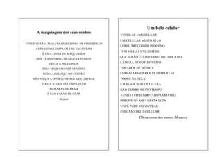 Um belo celular
A maquiagem dos seus sonhos

VENDE-SE UM CELULAR
UM CELULAR MUITO BELO

VENDE-SE UMA MARAVILHOSA LINHA DE COSMÉTICOS
AS PESSOAS COMPRAM E SE ENCANTAM
É UMA LINHA DE MAQUIAGEM
QUE TRANSFORMA QUALQUER PESSOA
DEIXA A PELE LINDA

COM O PREÇO BEM PEQUENO
TEM VÁRIAS UTILIDADES
QUE SERÃO ÚTEIS PARA O SEU DIA A DIA
CÂMERA DE FOTO E VÍDEO

ESSA MAQUIAGEM É VENDIDA

TOCADOR DE MÚSICA

NUMA LOJA AQUI DO CENTRO

COM ALARME PARA TE DESPERTAR

NÃO PERCA A OPORTUNIDADE DE COMPRAR

TOQUE NA TELA

TODAS AS QUE JÁ COMPRARAM

E A MÁGICA ACONTECERÁ

SE MARAVILHARAM

NÃO ESPERE MUITO TEMPO

E NÃO PARAM DE USAR

Stefani

VENHA CORRENDO COMPRAR O SEU
PORQUE SÓ AQUI NESTA LOJA
VOCE PODE ENCONTRAR
ESSE TÃO BELO CELULAR

Dhemersom dos santos Menezes

 