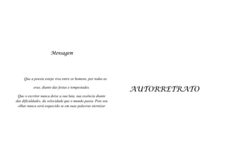 Mensagem

Que a poesia esteja viva entre os homens, por todas as
eras, diante das festas e tempestades.
Que o escritor nunca deixe a sua luta, sua essência diante
das dificuldades, da velocidade que o mundo passa. Pois seu
olhar nunca será esquecido se em suas palavras eternizar

AUTORRETRATO

 
