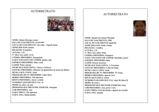 AUTORRETRATO
AUTORRETRATO

NOME: Stefani Henrique santos
DATA DE NASCIMENTO: 24/10/1999
LOCAL DE NASCIMENTO: Vila velha – Espírito Santo
NOME DOS PAIS: Sandra
RELIGIÃO: Evangélica
ALTURA: 1,59
N º DO CALÇADO: 35/36
COMIDA PREFERIDA: Estrogonofe
O QUE NÃO GOSTA DE COMER: quiabo e jiló
ESPORTE PREFERIDO: Pular corda
LAZER: Praia e parque
FILME QUE MAIS GOSTA: Velozes e Furiosos
LEITURA PREFERIDA: Histórias em Quadrinhos da turma da Mônica
MÚSICA QUE CURTE: Funk
PROGRAMA DE TV PREFERIDO: Vídeo Show
BEBIDA PREFERIDA: Não informou
ROUPA PREFERIDA: shorts e vestido
NUMERO/TAMANHO QUE USA: 36
MEDO: de cobra e de rato
PROFISSÃO QUE PRETENDE EXERCER: Advogada
COR PREFERIDA: rosa
O QUE ODEIA: Não informou
O QUE AMA: Minha família

NOME: Daniele dos Santos Miranda
DATA DE NASCIMENTO: 1998
LOCAL DE NASCIMENTO: Ipiaú-Ba
NOME DOS PAIS: Neide e Paulo
RELIGIÃO: Católica
ALTURA: 1,73
N º DO CALÇADO: 35/36
COMIDA PREFERIDA: Panqueca
O QUE NÃO GOSTA DE COMER: batatinha e peixe
ESPORTE PREFERIDO: Bola
LAZER: Passear na praça
FILME QUE MAIS GOSTA: A Vovozona
LEITURA PREFERIDA: Conto de Fadas
MÚSICA QUE CURTE: Funk
PROGRAMA DE TV PREFERIDO: TV Fama
BEBIDA PREFERIDA: água de coco
ROUPA QUE GOSTA: shorts
NUMERO/TAMANHO QUE USA: calça 38; blusa M
MEDO: do escuro
PROFISSÃO QUE PRETENDE EXERCER: Atriz
COR PREFERIDA: rosa, preto e roxo.
O QUE ODEIA: Está dormindo e alguém me acordar
O QUE AMA: animais

 