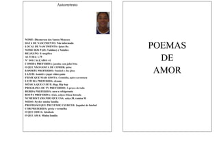 Autorretrato

NOME: Dhemerson dos Santos Menezes
DATA DE NASCIMENTO: Não informada
LOCAL DE NASCIMENTO: Ipiaú-Ba
NOME DOS PAIS: Valdiney e Natalice
RELIGIÃO: Evangélica
ALTURA: 1,75
N º DO CALÇADO: 41
COMIDA PREFERIDA: jacuba com jabá frita
O QUE NÃO GOSTA DE COMER: peixe
ESPORTE PREFERIDO: Futebol e Jiu-jítsu
LAZER: Assistir e jogar vídeo game
FILME QUE MAIS GOSTA: Comédia, ação e aventura
LEITURA PREFERIDA: drama
MÚSICA QUE CURTE: Rap, Hip hop
PROGRAMA DE TV PREFERIDO: A prova de tudo
BEBIDA PREFERIDA: suco e refrigerante
ROUPA PREFERIDA: tênis, calça e blusa listrada
NUMERO/TAMANHO QUE USA: calça 38, camisa M
MEDO: Perder minha família
PROFISSÃO QUE PRETENDE EXERCER: Jogador de futebol
COR PREFERIDA: preta e vermelha
O QUE ODEIA: falsidade
O QUE AMA: Minha família

POEMAS
DE
AMOR

 