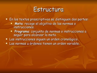 Estructura En los textos prescriptivos se distinguen dos partes: Meta : recoge el objetivo de las normas o instrucciones. Programa : conjunto de normas o instrucciones a seguir para alcanzar la meta. Las instrucciones siguen un orden cronológico. Las normas u órdenes tienen un orden variable. 