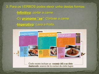 3. Para os VERBOS podes elexir unha destas formas:
-Infinitivo: cortar a carne
-Co pronome “se”: Córtase a carne

-Imperativo: Lava a froita.

 