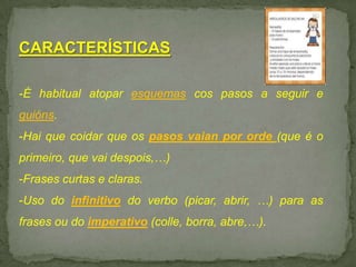 CARACTERÍSTICAS
-É habitual atopar esquemas cos pasos a seguir e
guións.
-Hai que coidar que os pasos vaian por orde (que é o
primeiro, que vai despois,…)
-Frases curtas e claras.
-Uso do infinitivo do verbo (picar, abrir, …) para as

frases ou do imperativo (colle, borra, abre,…).

 