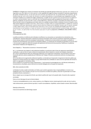 ESPAÑOLES: Ha llegado para nosotros el momento más temido que esperado (porque hubiéramos querido vivir siempre en la
legalidad y que ella rigiera sin interrupción la vida española) de recoger las ansias, de atender el clamoroso requerimiento
de cuantos, amando la patria, no ven para ella otra solución que libertarla de "los profesionales de la política, de los
hombres que por una u otra razón nos ofrecen un cuadro de desdichas e inmoralidades que empezaron en el 98 y
amenazan a España con un próximo fin trágico y deshonroso. La tupida red de la política de concupiscencias ha cogido en
su malla, secuestrándola, hasta la voluntad real. Con frecuencia parecen pedir que gobiernen los que dicen no dejar
gobernar, aludiendo a los que han sido su único, aunque débil freno, y llevaron a las leyes y costumbres de la época ética sana, el
tenue tinte de la moral y la equidad que aún tienen; pero en la realidad se avienen fáciles y contentos al turno y al reparto y entre
ellos mismos designan la sucesión. Pues bien, ahora vamos a recabar todas las responsabilidades y a gobernar nosotros
u hombres civiles que representen nuestra moral y doctrina. Basta ya de rebeldías mansas, que sin poner remedio
a nada, dañan tanto y más a la disciplina que está recia y viril a la que nos lanzamos por España y por el rey. E s t e
m ovim ien to e s d e h om b res : el q u e n o s ien ta la m a s cu lin id a d com p leta m en t e ca ra cte ri za d a , q u e es p e re
en u n r in cón , s in p e rtu rb a r lo s d ía s b u en os q u e p a ra la p a tr ia preparamos. ESPAÑOLES: ¡VIVA ESPAÑA Y VIVA EL
REY!
Diario de Barcelona,
13 de septiembre de 1923.

La política económica a la defensiva de la Dictadura manifiesta en sus actuaciones un nacionalismo tan voluntarista como
contradictorio. Intentará obstaculizar el dominio de empresas extranjeras sobre sectores económicos importantes españoles a
mismo tiempo cederá el control de actividades fundamentales. Y embarcará con tanta ambició como pobres resultados en
proyectos de nacionalización y de creación de monopolios públicos. La constitución de monopolios de petróleos en junio de 1927
(…)la concesión en agosto de 1924 del monopolio de exploración del Servicio de Comunicaciones Telefónicas a la poderosa
International Telephone and Telegraph Co (…)

Gacía Delgado,J.L.: “Nacionalismo económico e intervención estatal”

Art. 1. Los elementos que integran la vida profesional española se constituirán sobre la base de organismos especializados y
clasificados, a cada uno de los cuales se dotará de representación oficial mediante la creación de entidades corporativas.
Art 3. Para la representación dentro de cada grupo profesional, en los organismos corporativos, servirá de base el censo de la
Asociación patronal y obrera establecido por el Ministerio de Trabajo y Previsión y anualmente conforme a las disposiciones
vigentes.
Art.4 A los efectos de la organización profesional española, se entenderá por Corporación el organismo de derecho público que
abarque los Comités paritarios que integren un grupo determinado de los señalados en cada uno de los apartados del artículo 9,
estén o no agrupados en Comisiones mixtas.
Para la creación en lo sucesivo de nuevas corporaciones (…) será necesaria la promulgación de un real decreto solicitando su
funcionamiento y facultades, previo informe de la Comisión delegada de los Consejos de Corporación.

BOE, 26 de noviembre de 1926.

La Dictadura ha sido un poder omnímodo y sin límites, que no sólo ha operado sin ley ni responsabilidad, sin norma no ya
establecida, pero ni aun conocida, sino que no se ha circunscrito a la órbita de lo público, antes bien ha penetrado en el orden
privadísimo brutal y soezmente.(..)
Busca a alguien que se encargue de la ficción, que realice la política del «aquí no ha pasado nada». Encuentra sólo un general
amnistiado.
Este es el error Berenguer de que la historia hablará.
Y como es irremediablemente un error, somos nosotros, y no el Régimen mismo; nosotros gente de la calle, de tres al cuarto y
nada revolucionarios, quienes tenemos que decir a nuestro conciudadanos: ¡Españoles, vuestro Estado no existe! ¡Reconstruidlo!


Delenda est Monarchia.
El Sol 15 de noviembre de 1930 Ortega y Gasset
 