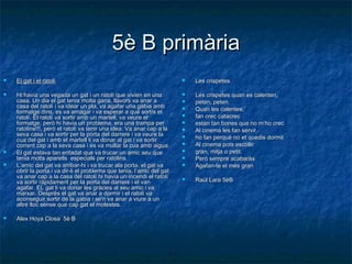 5è B primària5è B primària
 El gat i el ratolíEl gat i el ratolí
 Hi havia una vegada un gat i un ratolí que vivien en unaHi havia una vegada un gat i un ratolí que vivien en una
casa. Un dia el gat tenia molta gana, llavors va anar acasa. Un dia el gat tenia molta gana, llavors va anar a
casa del ratolí i va idear un pla, va agafar una gàbia ambcasa del ratolí i va idear un pla, va agafar una gàbia amb
formatge dins, es va amagar i va esperar a què sortís elformatge dins, es va amagar i va esperar a què sortís el
ratolí.ratolí. El ratolí va sortir amb un martell, va veure elEl ratolí va sortir amb un martell, va veure el
formatge, però hi havia un problema, era una trampa performatge, però hi havia un problema, era una trampa per
ratolins!!!, però el ratolí va tenir una idea: Va anar cap a laratolins!!!, però el ratolí va tenir una idea: Va anar cap a la
seva casa i va sortir per la porta del darrere i va veure laseva casa i va sortir per la porta del darrere i va veure la
cua del gat i amb el martell li va donar al gat i va sortircua del gat i amb el martell li va donar al gat i va sortir
corrent cap a la seva casa i es va mullar la cua amb aigua.corrent cap a la seva casa i es va mullar la cua amb aigua.
 El gat estava tan enfadat que va trucar un amic seu queEl gat estava tan enfadat que va trucar un amic seu que
tenia molts aparells especials per ratolins.tenia molts aparells especials per ratolins.
 L’amic del gat va arribar-hi i va trucar ala porta, el gat vaL’amic del gat va arribar-hi i va trucar ala porta, el gat va
obrir la porta i va dir-li el problema que tenia, l’amic del gatobrir la porta i va dir-li el problema que tenia, l’amic del gat
va anar cap a la casa del ratolí hi havia un incendi el ratolíva anar cap a la casa del ratolí hi havia un incendi el ratolí
va sortir ràpidament per la porta del darrere i el vanva sortir ràpidament per la porta del darrere i el van
agafar.agafar. EL gat li va donar les gràcies al seu amic i vaEL gat li va donar les gràcies al seu amic i va
marxar. Després el gat va anar a dormir i el ratolí vamarxar. Després el gat va anar a dormir i el ratolí va
aconseguir sortir de la gàbia i se'n va anar a viure a unaconseguir sortir de la gàbia i se'n va anar a viure a un
altre lloc sense que cap gat el molestes.altre lloc sense que cap gat el molestes.
 Alex Hoya Closa 5è BAlex Hoya Closa 5è B
 Les crispetesLes crispetes
 Les crispetes quan es calenten,Les crispetes quan es calenten,
 peten, peten.peten, peten.
 Quan les calentes,Quan les calentes,
 fan crec catacrecfan crec catacrec
 estan tan bones que no m’ho crecestan tan bones que no m’ho crec
 Al cinema les fan servirAl cinema les fan servir
 ho fan perquè no et quedis dormitho fan perquè no et quedis dormit
 Al cinema pots escollirAl cinema pots escollir
 gran, mitja o petit.gran, mitja o petit.
 Però sempre acabaràsPerò sempre acabaràs
 Agafan-te el més granAgafan-te el més gran
 Raül Lara 5èBRaül Lara 5èB
 