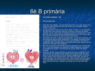 6è B primària6è B primària
 VICTOR GANDUL 6BVICTOR GANDUL 6B
 El Pont dels PinsEl Pont dels Pins
 Hi havia una vegada… un pont que creuava un riu i que anava d’unHi havia una vegada… un pont que creuava un riu i que anava d’un
bosc a un altre.bosc a un altre. Aquell pont era de pedra, per on podien passarAquell pont era de pedra, per on podien passar
cotxes i persones.cotxes i persones.
 Enmig del pont hi havia un pi a un costat, i a l’altre, un de més petit.Enmig del pont hi havia un pi a un costat, i a l’altre, un de més petit.
Els dos pins veien passar cada dia a cotxes, camions, persones,Els dos pins veien passar cada dia a cotxes, camions, persones,
gossos i de tot, però quan no passava ningú es començaven a mirargossos i de tot, però quan no passava ningú es començaven a mirar
de reüll amb un somriure que els apareixia al tronc, fins que un diade reüll amb un somriure que els apareixia al tronc, fins que un dia
els dos es van adonar de que estaven enamorats.els dos es van adonar de que estaven enamorats.
 Passaven els anys i cada dia era el mateix i l’únic que canviava, eraPassaven els anys i cada dia era el mateix i l’únic que canviava, era
que cada dia estaven més enamorats. Van passar cinquanta anysque cada dia estaven més enamorats. Van passar cinquanta anys
en aquella carretera fins que un dia un grup d’obrers va posar unen aquella carretera fins que un dia un grup d’obrers va posar un
cartell que deia: prohibit el pas a vehicles i persones, aquest pont escartell que deia: prohibit el pas a vehicles i persones, aquest pont es
derrocarà. Disculpin les molèsties.derrocarà. Disculpin les molèsties.
 Els dos pins estaven molt tristos perquè pensaven que moririen elsEls dos pins estaven molt tristos perquè pensaven que moririen els
dos, i dos dies desprès van aparèixer moltes màquines i camionsdos, i dos dies desprès van aparèixer moltes màquines i camions
per enderrocar el pont i els dos pins es van dir adéu per últimaper enderrocar el pont i els dos pins es van dir adéu per última
vegada.vegada.
 Desprès de dos mesos d’obres van tirar les dues connexions ambDesprès de dos mesos d’obres van tirar les dues connexions amb
els boscos i van deixar els set metres que ocupaven els dos pinsels boscos i van deixar els set metres que ocupaven els dos pins
amb un tros de carretera. El pont estava inutilitzat, però no del tot,amb un tros de carretera. El pont estava inutilitzat, però no del tot,
l’amor seguia entre els dos pins i, ara amb més força, perquè nol’amor seguia entre els dos pins i, ara amb més força, perquè no
passava ningú i es miraven tot el dia. I des d'aquell moment la gentpassava ningú i es miraven tot el dia. I des d'aquell moment la gent
quan passejava per la muntanya s’aturaven a mirar el meravellósquan passejava per la muntanya s’aturaven a mirar el meravellós
pont amb els dos pins i també li van posar el nom del Pont delspont amb els dos pins i també li van posar el nom del Pont dels
Pins.Pins.
 