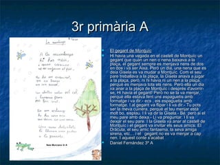 3r primària A3r primària A
 El gegant de MontjuïcEl gegant de Montjuïc
 Hi havia una vegada en el castell de Montjuïc unHi havia una vegada en el castell de Montjuïc un
gegant que quan un nen o nena baixava a lagegant que quan un nen o nena baixava a la
plaça, el gegant sempre es menjava nens de dosplaça, el gegant sempre es menjava nens de dos
en dos i va ser Aixa. Però un dia, una nena que esen dos i va ser Aixa. Però un dia, una nena que es
deia Gisela es va mudar a Montjuïc. Com el seudeia Gisela es va mudar a Montjuïc. Com el seu
pare treballava a la plaça, la Gisela anava a jugarpare treballava a la plaça, la Gisela anava a jugar
a la plaça, però, ni hi havia ni un nen a la plaça,a la plaça, però, ni hi havia ni un nen a la plaça,
perquè es menjava tots els nens. Però ella un diaperquè es menjava tots els nens. Però ella un dia
va anar a la plaça de Montjuïc i després d'avorrir-va anar a la plaça de Montjuïc i després d'avorrir-
se, Hi havia el gegant! Però no se la va menjar,se, Hi havia el gegant! Però no se la va menjar,
perquè ella estava fent uns espaguetis ambperquè ella estava fent uns espaguetis amb
formatge i va dir.- ecs , eis espaguetis ambformatge i va dir.- ecs , eis espaguetis amb
formatge. I al gegant va flipar i li va dir.- Tu potsformatge. I al gegant va flipar i li va dir.- Tu pots
ser la meva cuinera, perquè el teu menjar estàser la meva cuinera, perquè el teu menjar està
molt bo, sisplau.molt bo, sisplau. I li va dir la Gisela.- Be, però si elI li va dir la Gisela.- Be, però si el
meu pare amb deixa.- Li va preguntar. I li vameu pare amb deixa.- Li va preguntar. I li va
deixar el seu pare.deixar el seu pare. I la Gisela va anar al castell deI la Gisela va anar al castell de
Montjuïc i el gegant va invitar els seus amics: ElMontjuïc i el gegant va invitar els seus amics: El
Dràcula, el seu amic fantasma, la seva amigaDràcula, el seu amic fantasma, la seva amiga
sirena, etc… i el gegant no es va menjar a capsirena, etc… i el gegant no es va menjar a cap
nen. I aquest conte s’acabatnen. I aquest conte s’acabat
 Daniel Fernández 3º ADaniel Fernández 3º A
 