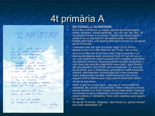 4t primària A4t primària A
 EN TORQUI, L’ ALIENÍGENAEN TORQUI, L’ ALIENÍGENA
 En un lloc molt llunyà, a l’ espai, passant per forats negres,En un lloc molt llunyà, a l’ espai, passant per forats negres,
estels, planetes, roques espacials…ep!, ep!, ep!, ep!, ep!!...M’estels, planetes, roques espacials…ep!, ep!, ep!, ep!, ep!!...M’
he passat!!Tornem a començar. Passant per forats negres ihe passat!!Tornem a començar. Passant per forats negres i
estels hi ha un planeta fora del sistema solar, un planetaestels hi ha un planeta fora del sistema solar, un planeta
habitat pels Flups, una espècie alienígena encara no conegudahabitat pels Flups, una espècie alienígena encara no coneguda
per la humanitat.per la humanitat.
 I pensareu tots, per què no ho sap ningú i jo sí? Doncs…I pensareu tots, per què no ho sap ningú i jo sí? Doncs…
perquè jo sóc un d’ ells! Hola! Em dic Torqui i sóc un flup.perquè jo sóc un d’ ells! Hola! Em dic Torqui i sóc un flup.
 Avui és el millor dia de la meva vida! Vaig d’ excursió a unAvui és el millor dia de la meva vida! Vaig d’ excursió a un
planeta del sistema solar anomenat Terra. M’ han dit que noplaneta del sistema solar anomenat Terra. M’ han dit que no
són una espècie tan desenvolupada com nosaltres, però tenensón una espècie tan desenvolupada com nosaltres, però tenen
els mateixos costums. Aquesta experiència serà apostuflant, oels mateixos costums. Aquesta experiència serà apostuflant, o
com diuen els nens terrícoles de la meva edat...guai! Sortirécom diuen els nens terrícoles de la meva edat...guai! Sortiré
del meu planeta a les 50:00h amb el busteroide. A l’ excursiódel meu planeta a les 50:00h amb el busteroide. A l’ excursió
he de portar: jocs d’ holograma, cantimplora multidimensional,he de portar: jocs d’ holograma, cantimplora multidimensional,
entrepà, desintegrador de partícules (per si les mosques),entrepà, desintegrador de partícules (per si les mosques),
botes antigravetat i motxilla multidimensional. Això és tot,botes antigravetat i motxilla multidimensional. Això és tot,
seguiré amb la història quan hagi pujat al busteroide. Adéu!seguiré amb la història quan hagi pujat al busteroide. Adéu!
 Al cap de tres hores...Al cap de tres hores...
 Hola! Si que heu tornat ràpid...(ara que m’ havia desfet deHola! Si que heu tornat ràpid...(ara que m’ havia desfet de
vosaltres). Bé, ara sóc al busteroide. Falten molts pocs minuts,vosaltres). Bé, ara sóc al busteroide. Falten molts pocs minuts,
perquè arribem a la Terra. Espero fer-hi molts amics. Visitaremperquè arribem a la Terra. Espero fer-hi molts amics. Visitarem
una escola humana i passarem una setmana en un hotel. Arauna escola humana i passarem una setmana en un hotel. Ara
estem entrant a l’ atmosfera. Torno amb vosaltres quan siguemestem entrant a l’ atmosfera. Torno amb vosaltres quan siguem
a l’ escola.a l’ escola.
 Al cap de 10 minuts...Espereu!...deu minuts no, quinze minuts!!Al cap de 10 minuts...Espereu!...deu minuts no, quinze minuts!!
Avui estic desorientat, oi?Avui estic desorientat, oi?
 