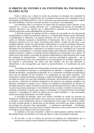 O OBJETO DE ESTUDO E OS CONTEÚDOS DA PSICOLOGIA
DA EDUCAÇÃO
        Pode-se afirmar que o objeto de estudo da psicologia da educação está constituído de
processos de mudança de comportamento que se produzem nas pessoas como consequência de sua
participação em atividade educativas. Com os comentários que apresentaremos, pretende-se ampliar
essa breve definição e valorizar com maior precisão o seu alcance e suas implicações.
        Essa definição centra o seu interesse em alguns tipos de mudanças muitos especiais: as que
consistem na – ou que se podem relacionar com - a participação das pessoas em atividades ou
situações educativas. Isso significa que é imprescindível considerar as características dessas
situações para poder estudar adequadamente tais processos.
        A definição proposta tira qualquer dúvida a respeito da necessidade de uma aproximação
multidisciplinar ao estudo dos fenômenos educativos. A complexidade intrínseca desses fenômenos,
a multiplicidade de dimensões e de aspectos presentes, faz com que o seu estudo necessite do
auxílio de diferentes perspectivas disciplinarias. Evidentemente, não se trata de decompor os
fenômenos educativos nas suas partes constituintes para atribuir a análise de cada parte a uma
disciplina diferente. Adotar uma aproximação multidisciplinar no estudo do fenômenos educativos
significa, mais precisamente, abordá-los como um todo, isto é, não deixando que se perca a sua
identidade com tais fenômenos, explorando-os de maneira sucessiva e simultânea com a ajuda dos
instrumentos metodológicos e conceituais proporcionados pelas diferentes disciplinas educativas,
tentando relacionar e integrar os resultados dessas indagações em interpretações em conjunto. No
âmbito desta tarefa global, a psicologia da educação responsabiliza-se especificamente pelo estudo
das mudanças de comportamento – incluindo os processos psicológicos subjacentes – que as
pessoas experimentam como uma consequência da sua participação em atividades educativas, da
sua natureza e características, dos fatores que lhes facilitam, dos que lhes dificultam ou
obstaculizam, e das consequências que trazem ao desenvolvimento e à socialização dos seres
humanos.
        A psicologia da educação está comprometida, da mesma maneira que as outras disciplinas (a
didática, a sociologia da educação, a sociolinguística da educação, a etnografia da educação, a
filosofia da educação, a antropologia da educação, etc.), e estritamente coordenada na elaboração de
uma teoria da educação de base científica e na configuração de uma prática adequada. Esse
compromisso outorga à psicologia da educação o caráter de disciplina aplicada e a induz a abordar o
seu objeto de estudo com uma tripla finalidade ou dimensão: uma dimensão teórica ou explicativa,
que procura a elaboração de modelos interpretativos dos processos de mudanças estudados; uma
dimensão tecnológica ou projetiva com o objetivo de contribuir no planejamento de situações ou
atividades educativas capazes de induzir ou de provocar determinados processos e tipos de mudança
nas pessoas que dessas participam; e uma dimensão técnica ou prática, orientada à intervenção e à
resolução de problemas concretos que surgem na preparação e no desenvolvimento de atividades
educativas. A abordagem do objeto de estudo com essa tripla finalidade é o que precisamente
confere á psicologia da educação o seu caráter aplicado.
        A psicologia da educação centra seus esforços sobretudo no estudo dos processos de
mudança de comportamento relacionados com os processos escolares de ensino e de aprendizagem
e, portanto, as suas contribuições situam-se majoritariamente nesse campo. Essa tendência, porém,
foi sendo corrigida durante as últimas duas ou três décadas; isso justifica que, desde a perspectiva
da psicologia da educação, foram apresentadas – e continuam-se apresentando – contribuições
substanciais relacionadas com outras formas de práticas educativas, como as que ocorrem no âmbito
da família ou as que utilizam a televisão como veículo.
        Se tomarmos como ponto de partida o objeto de estudo proposto, podemos identificar os
dois grandes blocos de conteúdos ou de temas dos quais se ocupa a psicologia da educação:

   a) De um lado, os que se referem aos processos de mudança de comportamento que se
      produzem nas pessoas como resultado de sua participação em situações educativas;


                                                                                                 10
 