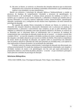 b) De outro, os fatores, as variáveis e as dimensões das situações educativas que se relacionam
        diretamente com os processos de mudança comentados anteriormente e que contribuem para
        explicar a sua orientação e as suas características.
    Quanto aos primeiros, a psicologia da educação dedica-se fundamentalmente a estudar os
processos de mudança de comportamento vinculados a processos de aprendizagem, de
desenvolvimento e de socialização. A natureza desses processos de mudança, as teorias e os
modelos que os explicam ou que tentam explicá-los, e sobretudo as relações que mantêm entre as
diversas dimensões e os diversos aspectos implicados (cultura, desenvolvimento, aprendizagem,
educação, socialização, etc.), configuram um dos núcleos mais importantes e de maior interesse da
psicologia da educação.
        No segundo dos grandes blocos comentados (o referente aos fatores, às variáveis ou às
dimensões das situações educativas relacionados diretamente com os processos de mudança de
comportamento), o panorama é sensivelmente mais complexo, já que se pode identificar tantas
subpartes ou subnúcleos de conteúdos como tipos de práticas educativas. Os fatores, as variáveis ou
as dimensões que se relacionam direta ou indiretamente com os processos de mudança de
comportamento que a psicologia da educação estuda não são os mesmos – se citarmos somente dois
exemplos óbvios – no caso das situações e atividades escolares de ensino e aprendizagem e no caso
das situações e atividades educativas que ocorrem no âmbito da família. Disso deriva a importância
de incluir, dentro da psicologia da educação, um capítulo sobre as características dos diferentes
tipos de práticas educativas sobretudo das estão mais presentes na sociedade atual, e de explorar as
suas repercussões no desenvolvimento e na socialização dos indivíduos.
        Contudo, como já se destacou anteriormente, a psicologia da educação tem direcionado seus
esforços prioritariamente No estudo das mudanças de comportamento relacionados com situações e
atividades escolares de ensino e de aprendizagem; isso faz com que sejam precisamente, as
proposições relativas a esta forma de prática educativa – a escolar – as que constituem a principal e
maior parte dos conteúdos da psicologia da educação.

Referências Bibliográficas.

COLL SALVADOR, César. Psicologia da Educação. Porto Alegre: Artes Médicas. 1999.




                                                                                                  11
 