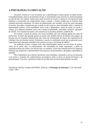 A PSICOLOGIA NA EDUCAÇÃO
        Em geral, comete-se o erro de pensar que a aprendizagem começa apenas na idade escolar.
Conseqüentemente, parte-se do princípio de que os ensinamentos que ocorrem na escola principiam
na sala de aula. Na verdade, muitos anos antes de entrar na escola, a criança já vem desenvolvendo
hipóteses e construindo um conhecimento sobre o mundo, o mesmo mundo que as matérias ditas
escolares procuram interpretar. No início da alfabetização, por exemplo, ela já tem uma concepção
de escrita, uma idéia a respeito do que se pode ou não escrever, uma concepção sobre o sistema de
representação gráfica. Coisa semelhante ocorre com a Matemática. Antes de entrar na escola, a
criança, já se deparou inúmeras vezes com a noção de quantidade, realizando, inclusive, operações
de cálculo. Um conjunto de noções e de conceitos já se encontra, portanto, estabelecido.
        Em resumo, a tarefa de ensinar, em nossa sociedade, não está centrada apenas nas mãos de
professores. O aluno não aprende apenas na escola, mas também através da família, dos amigos, de
pessoas que ele considera significativas, dos meios de comunicação de massa, das experiências do
cotidiano, dos movimentos sociais. Entretanto, a escola é a instituição social que se apresenta como
responsável pela educação sistemática das crianças, jovens e até mesmo de adultos.
        No ambiente escolar a criança sofre uma transformação radical em sua forma de pensar.
Antes de se entrar nela, os conhecimentos são assimilados de modo espontâneo, a partir da
experiência direta da criança. Em sala de aula, ao contrário, existe uma intenção prévia de organizar
situações que propiciem o aprimoramento dos processos de pensamento e da própria capacidade de
aprender.
        Daí a importância de se buscar maximizar esses resultados, colocando a serviço da educação
e do ensino o conjunto dos conhecimentos psicológicos sobre as bases do desenvolvimento e da
aprendizagem. Com eles, o professor estará em posição mais favorável para planejar sua ação.



Extraído de: DAVIS, Claudia; OLIVEIRA, Zilma de. A Psicologia na Educação. 2ª ed. São Paulo:
Cortez, 1994.




                                                                                                  12
 
