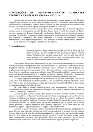 CONCEPÇÕES    DE   DESENVOLVIMENTO:                                                    CORRENTES
TÉORICAS E REPERCUSSÕES NA ESCOLA
        As diversas teorias de desenvolvimento apresentadas a seguir apóiam-se em diferentes
concepções do homem e do modo como ele chega a conhecer. Tais teorias, como em qualquer
estudo científico dependem da visão de mundo existente em uma determinada situação histórica e
evoluem conforme se mostram capazes ou incapazes de explicar a realidade.
        A visão de desenvolvimento enquanto processo de apropriação pelo homem da experiência
histórico-social é relativamente recente. Durante longos anos, o papel da interação de fatores
internos e externos no desenvolvimento não era destacado. Enfatizava-se ora os primeiros ora os
segundos. Os filósofos e os cientistas criaram, assim teorias ou abordagens denominadas inatistas –
que salientam a importância dos fatores endógenos – e teorias ou abordagens chamadas
ambientalistas – onde especial atenção se dá à ação do meio e da cultura sobre a conduta humana.
        Cada uma dessas concepções será analisada em separado.

A concepção inatista

                       A natureza, dizem-no, é apenas o hábito. Que significa isso? Não há hábitos que só se
                       adquirem pela força e não sufocam nunca a natureza? É o caso, por exemplo, do hábito das
                       plantas, cuja direção vertical se perturba. Em se lhe desenvolvendo a liberdade, a planta
                       conserva a inclinação que a obrigaram a tomar; mas a seiva não muda, com isto, sua
                       direção primitiva; e se a planta continuar a vegetar, seu prolongamento voltará a ser
                       vertical. O mesmo acontece com os homens (J.J. Rousseau, Emílio)

        A concepção inatista parte do pressuposto de que os eventos que ocorrem após o nascimento
não são essenciais e/ou importantes para o desenvolvimento. As qualidades e capacidades básicas
de cada ser humano – sua personalidade, seus valores, hábitos e crenças, sua forma de pensar, suas
reações emocionais e mesmo sua conduta social – já se encontrariam basicamente prontas e em sua
forma final por ocasião do nascimento, sofrendo pouca diferenciação qualitativa e quase nenhuma
transformação ao longo da existência. O papel do ambiente (e, portanto, da educação e do ensino) é
tentar interferir o mínimo possível no processo de desenvolvimento espontâneo da pessoa.
        As origens da posição inatista podem ser encontradas, de um lado, na Teologia: Deus, de um
só ato, criou cada homem em sua forma definitiva. Após o nascimento, nada mais haveria a fazer,
pois o bebê já teria em si os germes do homem que viria a ser. O destino individual de cada criança
já estaria determinado pela “graça divina”.
        De outro lado, a posição inatista apóia-se num entendimento errôneo de algumas
contribuições importantes ao conhecimento biológico, tais como a proposta evolucionista de
Darwin, a Embriologia e a Genética.
        A evolução, para Darwin, biólogo inglês que viveu no século passado, resulta de mudanças
graduais e cumulativas no desenvolvimento das espécies. Essas mudanças, por sua vez, decorrem de
variações hereditárias que fornecem vantagens adaptativas em relação às condições ambientais
prevalecentes. O papel do ambiente é bastante limitado. Cabe-lhe apenas determinar, dentre as
possibilidades naturais de variação, quais são as mais adaptativas para a espécie, isto é, as que
melhor permitem à espécie sobreviver num ambiente específico. Só os mais aptos de uma
determinada espécie – aqueles capazes de se adaptar ao meio sobrevivem.
        Aplicada ao desenvolvimento humano, essa teoria foi frequentemente mal interpretada. Ao
servir de base para a posição inatista, não se levou em conta que o ambiente tem um impacto
decisivo sobre o ciclo de vida dos membros de cada espécie, muito embora não possa produzir neles
alterações que venham a ser transmitidas a futuras gerações. A teoria darwiniana acabou, assim,
sendo erroneamente entendida como postulando aquilo que nunca pretendeu: que os fatores
ambientais eram incapazes de exercer um efeito direto tanto na espécie quanto no organismo.


                                                                                                             13
 