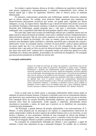 Em relação à espécie humana, deixou-se de lado a influência da experiência individual de
cada pessoa; equiparou-se, consequentemente, o complexo comportamento sócio cultural do
homem àquele que é típico de organismos inferiores, onde se observa pouca ou nenhuma
diferenciação.
       Os primeiros conhecimentos produzidos pela Embriologia também forneceram subsídios
para as teorias inatistas. Na verdade, esses primeiros dados apontavam para sequências de
desenvolvimento praticamente invariáveis que seriam, em grande parte, reguladas por fatores
endógenos, ou seja, de origem interna. Supunha-se que o desenvolvimento intra-uterino ocorria em
um ambiente fisiológico relativamente constante e isolado de estimulações externas. Mas o modelo
fornecido pela Embriologia, quando projetado para a vida após o nascimento, mostrava-se
inadequado: nele, a experiência individual não teria qualquer impacto sobre o organismo.
       Por outro lado, dados mais recentes da Embriologia indicam que o ambiente interno tem um
papel central no desenvolvimento do embrião, assim como o ambiente externo é fundamental para o
desenvolvimento pós-natal. Não há, pois, bases empíricas ou teóricas que sirvam de apoio para a
visão inatista no âmbito da Psicologia. Tal visão, no entanto, gerou uma idéia de homem que
produziu uma abordagem rígida, autoritária e, sobretudo, pessimista para a educação das crianças e
adolescentes. Como, na concepção inatista, o homem “já nasce pronto”, pode-se apenas aprimorar
um pouco aquilo que ele é ou, inevitavelmente, virá a ser. Em consequência, não vale a pena
considerar tudo o que pode ser feito em prol do desenvolvimento humano. O ditado popular “pau
que nasce torto morre torto” expressa bem a concepção inatista, que ainda hoje aparece na escola,
camuflada sob o disfarce das aptidões, da prontidão e do coeficiente de inteligência. Tal concepção
gera preconceitos prejudiciais ao trabalho em sala de aula.

A concepção ambientalista


                       Fizemos um estudo da motivação da criança não reprimida e descobrimos mais do que
                       podíamos usar. Nossa tarefa era preservá-la, fortificando a criança contra o desânimo.
                       Introduzimos o desânimo tão cuidadosamente quanto introduzimos qualquer situação
                       emocional, iniciando ao redor dos seis meses. Alguns dos brinquedos, em nossos cubículos
                       com ar condicionado, são projetados para criar perseverança. Um trecho de uma melodia de
                       uma caixa de música, ou um padrão de luzes faiscantes, é arranjado de maneira a seguir
                       uma resposta apropriada, digamos, apertar uma campainha. Mais tarde, a campainha deverá
                       ser apertada duas vezes. É possível construir um comportamento fantasticamente
                       perseverante sem mostrar frustração ou raiva. Pode não surpreendê-lo saber que alguns dos
                       nossos experimentos falharam: a resistência ao desânimo tornou-se quase estúpida ou
                       patológica. Corre-se alguns riscos em trabalhos desse tipo, é claro. Felizmente, podemos
                       reverter o processo e restaurar a criança ao nível satisfatório. (B.F. Skinner, Walden II)



        Como se pode notar no trecho acima, a concepção ambientalista atribui imenso poder ao
ambiente no desenvolvimento humano. O homem é concebido como um ser extremamente plástico,
que desenvolve suas características em função das condições presentes no meio em que se encontra.
Esta concepção deriva da corrente filosófica denominada empirismo, que enfatiza a experiência
sensorial como fonte de conhecimento. Ainda segundo o empirismo, determinados fatores
encontram-se associados a outros, de modo que é possível, ao se identificar tais associações,
controlá-las pela manipulação.
         Na Psicologia, o grande defensor da posição ambientalista é um norte-americano, B. F.
Skinner. A teoria proposta por ele preocupa-se em explicar os comportamentos observáveis do
sujeito, desprezando a análise de outros aspectos da conduta humana como o seu raciocínio, os seus
desejos e fantasias, os seus sentimentos. Partindo de uma concepção de ciência que defende a
necessidade de medir, comparar, testar, experimentar, prever e controlar eventos de modo a explicar
o objeto de investigação, Skinner se propõe a construir uma ciência do comportamento.
        Na concepção do comportamento defendida por Skinner e seus seguidores, o papel do
ambiente é muito mais importante do que a maturação biológica. Na verdade, são os estímulos

                                                                                                              14
 