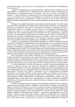 presentes numa dada situação que levam ao aparecimento de um determinado comportamento.
Como isso ocorre?
        Segundo os ambientalistas (ou comportamentalistas, também chamados de behavioristas, do
inglês behavior = comportamento), os indivíduos buscam maximizar o prazer e minimizar a dor.
Manipulando-se os elementos presentes no ambiente – que, por esta razão, são chamados de
estímulos – é possível controlar o comportamento: fazer com que aumente ou diminua a frequência
com que ele aparece; fazer com que ele desapareça ou só apareça em situações consideradas
adequadas; fazer com que o comportamento se refine e aprimore etc. Daí o motivo pelo qual se
atribui à concepção ambientalista uma visão do indivíduo enquanto ser extremamente reativo à ação
do meio.
        Mudanças no comportamento poder ser provocadas de diversas maneiras. Uma delas requer
uma análise das consequências ou resultados que o mesmo produz no ambiente. As consequências
positivas são chamadas de reforçamento e provocam um aumento na frequência com que o
comportamento aparece. Por exemplo, se após arrumar os seus brinquedos (comportamento), a
criança ouvir elogios de sua mãe (consequência positiva), ela procurará deixar os brinquedos
arrumados mais vezes, porque estabeleceu uma associação entre esse comportamento e aquele de
sua mãe. Já as consequências negativas recebem o nome de punição e levam a uma diminuição na
frequência com que certos comportamentos ocorrem. Por exemplo, se cada vez que João quebrar
uma vidraça ao jogar bola (comportamento), ele for obrigado a pagar pelo estrago (consequência
negativa), ele passará a tomar mais cuidado ao jogar, diminuindo os estragos em janelas.
        Quando um comportamento é absolutamente inadequado e se considera desejável eliminá-lo
totalmente do repertório de comportamentos de um certo indivíduo, usa-se o procedimento dito de
extinção. Nele o objetivo é quebrar o elo que se estabeleceu entre o comportamento visto como
indesejável e determinadas consequências do mesmo. Para tanto, é preciso que se retire do ambiente
as consequências que o mantém. Por exemplo, quando uma criança faz bagunça na sala de aula para
chamar a atenção da professora, mas esta não dá mostras de que notou o comportamento da criança,
é provável que a criança pare de fazer bagunça. Este comportamento foi extinto porque deixou de
promover o aparecimento de determinadas consequências (atenção da professora).
        Mais recentemente, outros teóricos afirmaram que o comportamento humano também se
modifica em função da observação de como agem outras pessoas, que se tornam modelos a serem
copiados. Quando os comportamentos dos modelos são reforçados, tende-se a imitá-los e quando
são punidos, procura-se evitá-los. Observar um amiguinho chutar a bola de certa maneira e fazer
gol, possivelmente fará com que a criança imite essa forma de chutar para obter o mesmo resultado.
        Na visão ambientalista, a atenção de uma pessoa é, portanto, função das aprendizagens que
realizou ao longo de sua vida, em contato com estímulos que reforçaram ou puniram seus
comportamentos anteriores. No entanto, apesar desse acentuado peso dado às consequências que um
certo comportamento acarreta, elas apenas justificam as alterações que se observa na frequência de
aparecimentos do mesmo. Para explicar o surgimento de novos comportamentos ou daqueles
valorizados em uma dada sociedade é preciso prestar atenção aos estímulos que provocam o
aparecimento do comportamento desejado. De igual modo, a eliminação de modos de ser visto
como impróprios também exigem atenção aos estímulos que desencadeiam a conduta tida como
inadequada. Pode-se, assim, dizer que o comportamento é sempre o resultado de associações
estabelecidas entre algo que provoca (um estímulo antecedente) e algo que o segue o mantém (um
estímulo consequente).
        Quando um comportamento for associado a um determinado estímulo, ele tende a reaparecer
quando estiverem presentes estímulos semelhantes. Este fenômeno é chamado de generalização.
Quando os estímulos são objetos, a cor, a forma e o tamanho são aspectos importantes para que haja
percepção de semelhança e generalização de comportamentos. Após a aquisição da linguagem pela
criança, as palavras tornam-se a base para generalizações. Mas não só isso. Além de a criança
aprender a perceber semelhanças entre estímulos e a generalizar comportamentos, ela também
aprende o inverso, ou seja, a discriminar estímulos a partir de suas diferenças. Uma criança que
aprendeu a palavra “cachorro” associando-a a um animal de quatro patas pode usá-la, inicialmente,
para nomear outros animais de quatro patas, como gatos e coelhos. Rapidamente, contudo, ela

                                                                                               15
 