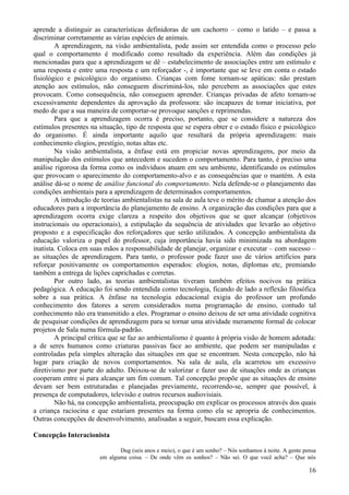 aprende a distinguir as características definidoras de um cachorro – como o latido – e passa a
discriminar corretamente as várias espécies de animais.
        A aprendizagem, na visão ambientalista, pode assim ser entendida como o processo pelo
qual o comportamento é modificado como resultado da experiência. Além das condições já
mencionadas para que a aprendizagem se dê – estabelecimento de associações entre um estímulo e
uma resposta e entre uma resposta e um reforçador -, é importante que se leve em conta o estado
fisiológico e psicológico do organismo. Crianças com fome tornam-se apáticas: não prestam
atenção aos estímulos, não conseguem discriminá-los, não percebem as associações que estes
provocam. Como consequência, não conseguem aprender. Crianças privadas de afeto tornam-se
excessivamente dependentes da aprovação da professora: são incapazes de tomar iniciativa, por
medo de que a sua maneira de comportar-se provoque sanções e reprimendas.
        Para que a aprendizagem ocorra é preciso, portanto, que se considere a natureza dos
estímulos presentes na situação, tipo de resposta que se espera obter e o estado físico e psicológico
do organismo. É ainda importante aquilo que resultará da própria aprendizagem: mais
conhecimento elogios, prestígio, notas altas etc.
        Na visão ambientalista, a ênfase está em propiciar novas aprendizagens, por meio da
manipulação dos estímulos que antecedem e sucedem o comportamento. Para tanto, é preciso uma
análise rigorosa da forma como os indivíduos atuam em seu ambiente, identificando os estímulos
que provocam o aparecimento do comportamento-alvo e as consequências que o mantém. A esta
análise dá-se o nome de análise funcional do comportamento. Nela defende-se o planejamento das
condições ambientais para a aprendizagem de determinados comportamentos.
        A introdução de teorias ambientalistas na sala de aula teve o mérito de chamar a atenção dos
educadores para a importância do planejamento de ensino. A organização das condições para que a
aprendizagem ocorra exige clareza a respeito dos objetivos que se quer alcançar (objetivos
instrucionais ou operacionais), a estipulação da sequência de atividades que levarão ao objetivo
proposto e a especificação dos reforçadores que serão utilizados. A concepção ambientalista da
educação valoriza o papel do professor, cuja importância havia sido minimizada na abordagem
inatista. Coloca em suas mãos a responsabilidade de planejar, organizar e executar – com sucesso –
as situações de aprendizagem. Para tanto, o professor pode fazer uso de vários artifícios para
reforçar positivamente os comportamentos esperados: elogios, notas, diplomas etc, premiando
também a entrega de lições caprichadas e corretas.
        Por outro lado, as teorias ambientalistas tiveram também efeitos nocivos na prática
pedagógica. A educação foi sendo entendida como tecnologia, ficando de lado a reflexão filosófica
sobre a sua prática. A ênfase na tecnologia educacional exigia do professor um profundo
conhecimento dos fatores a serem considerados numa programação de ensino, contudo tal
conhecimento não era transmitido a eles. Programar o ensino deixou de ser uma atividade cognitiva
de pesquisar condições de aprendizagem para se tornar uma atividade meramente formal de colocar
projetos de Sala numa fórmula-padrão.
        A principal crítica que se faz ao ambientalismo é quanto à própria visão de homem adotada:
a de seres humanos como criaturas passivas face ao ambiente, que podem ser manipuladas e
controladas pela simples alteração das situações em que se encontram. Nesta concepção, não há
lugar para criação de novos comportamentos. Na sala de aula, ela acarretou um excessivo
diretivismo por parte do adulto. Deixou-se de valorizar e fazer uso de situações onde as crianças
cooperam entre si para alcançar um fim comum. Tal concepção propõe que as situações de ensino
devam ser bem estruturadas e planejadas previamente, recorrendo-se, sempre que possível, à
presença de computadores, televisão e outros recursos audiovisiais.
        Não há, na concepção ambientalista, preocupação em explicar os processos através dos quais
a criança raciocina e que estariam presentes na forma como ela se apropria de conhecimentos.
Outras concepções de desenvolvimento, analisadas a seguir, buscam essa explicação.

Concepção Interacionista

                              Dug (seis anos e meio), o que é um sonho? – Nós sonhamos à noite. A gente pensa
                       em alguma coisa. – De onde vêm os sonhos? – Não sei. O que você acha? – Que nós

                                                                                                          16
 
