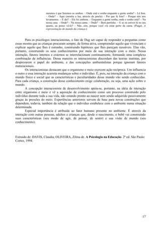 mesmos é que fazemos os sonhos. – Onde está o sonho enquanto a gente sonha? – Lá fora.
                       – Onde? – Aqui (mostra a lua, através da janela) – Por que lá fora? – Porque nós nos
                       levantamos. – E daí? – Ele foi embora. – Enquanto a gente sonha, onde o sonho está? – Na
                       nossa casa. – Onde? – Na nossa cama. – Onde? – Bem pertinho. – E se eu estiver lá no seu
                       quarto, eu posso vê-lo? – Não...sim, porque você via estar perto da cama. (Piaget, A
                       representação do mundo da criança.)



        Para os psicólogos interacionistas, o fato de Dug ser capaz de responder a perguntas como
essas mostra que as crianças procuram sempre, de forma ativa, compreender aquilo que vivenciam e
explicar aquilo que lhes é estranho, construindo hipóteses que lhes pareçam razoáveis. Elas vão,
portanto, construindo os seus conhecimentos por meio de sua interação com o meio. Nessa
interação, fatores internos e externos se interrelacionam continuamente, formando uma complexa
combinação de influências. Dessa maneira os interacionistas discordam das teorias inatistas, por
desprezarem o papel do ambiente, e das concepções ambientalistas porque ignoram fatores
maturacionais.
        Os interacionistas destacam que o organismo e meio exercem ação recíproca. Um influencia
o outro e essa interação acarreta mudanças sobre o indivíduo. É, pois, na interação da criança com o
mundo físico e social que as características e peculiaridades desse mundo vão sendo conhecidas.
Para cada criança, a construção desse conhecimento exige colaboração, ou seja, uma ação sobre o
mundo.
        A concepção interacionista de desenvolvimento apóia-se, portanto, na idéia de interação
entre organismo e meio e vê a aquisição de conhecimento como um processo construído pelo
indivíduo durante toda a sua vida, não estando pronto ao nascer nem sendo adquirido passivamente
graças às pressões do meio. Experiências anteriores servem de base para novas construções que
dependem, todavia, também da relação que o indivíduo estabelece com o ambiente numa situação
determinada.
        Especial importância é atribuída ao fator humano presente no ambiente. É através da
interação com outras pessoas, adultos e crianças que, desde o nascimento, o bebê vai construindo
suas características (seu modo de agir, de pensar, de sentir) e sua visão de mundo (seu
conhecimento).



Extraído de: DAVIS, Claudia; OLIVEIRA, Zilma de. A Psicologia na Educação. 2ª ed. São Paulo:
Cortez, 1994.




                                                                                                            17
 