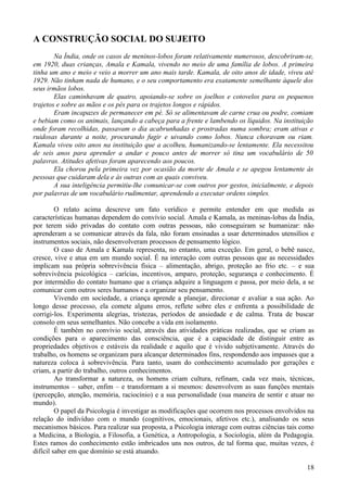 A CONSTRUÇÃO SOCIAL DO SUJEITO
        Na Índia, onde os casos de meninos-lobos foram relativamente numerosos, descobriram-se,
em 1920, duas crianças, Amala e Kamala, vivendo no meio de uma família de lobos. A primeira
tinha um ano e meio e veio a morrer um ano mais tarde. Kamala, de oito anos de idade, viveu até
1929. Não tinham nada de humano, e o seu comportamento era exatamente semelhante àquele dos
seus irmãos lobos.
        Elas caminhavam de quatro, apoiando-se sobre os joelhos e cotovelos para os pequenos
trajetos e sobre as mãos e os pés para os trajetos longos e rápidos.
        Eram incapazes de permanecer em pé. Só se alimentavam de carne crua ou podre, comiam
e bebiam como os animais, lançando a cabeça para a frente e lambendo os líquidos. Na instituição
onde foram recolhidas, passavam o dia acabrunhadas e prostradas numa sombra; eram ativas e
ruidosas durante a noite, procurando fugir e uivando como lobos. Nunca choravam ou riam.
Kamala viveu oito anos na instituição que a acolheu, humanizando-se lentamente. Ela necessitou
de seis anos para aprender a andar e pouco antes de morrer só tina um vocabulário de 50
palavras. Atitudes afetivas foram aparecendo aos poucos.
        Ela chorou pela primeira vez por ocasião da morte de Amala e se apegou lentamente às
pessoas que cuidaram dela e às outras com as quais conviveu.
        A sua inteligência permitiu-lhe comunicar-se com outros por gestos, inicialmente, e depois
por palavras de um vocabulário rudimentar, aprendendo a executar ordens simples.

         O relato acima descreve um fato verídico e permite entender em que medida as
características humanas dependem do convívio social. Amala e Kamala, as meninas-lobas da Índia,
por terem sido privadas do contato com outras pessoas, não conseguiram se humanizar: não
aprenderam a se comunicar através da fala, não foram ensinadas a usar determinados utensílios e
instrumentos sociais, não desenvolveram processos de pensamento lógico.
         O caso de Amala e Kamala representa, no entanto, uma exceção. Em geral, o bebê nasce,
cresce, vive e atua em um mundo social. É na interação com outras pessoas que as necessidades
implicam sua própria sobrevivência física – alimentação, abrigo, proteção ao frio etc. – e sua
sobrevivência psicológica – carícias, incentivos, amparo, proteção, segurança e conhecimento. É
por intermédio do contato humano que a criança adquire a linguagem e passa, por meio dela, a se
comunicar com outros seres humanos e a organizar seu pensamento.
         Vivendo em sociedade, a criança aprende a planejar, direcionar e avaliar a sua ação. Ao
longo desse processo, ela comete alguns erros, reflete sobre eles e enfrenta a possibilidade de
corrigi-los. Experimenta alegrias, tristezas, períodos de ansiedade e de calma. Trata de buscar
consolo em seus semelhantes. Não concebe a vida em isolamento.
         É também no convívio social, através das atividades práticas realizadas, que se criam as
condições para o aparecimento das consciência, que é a capacidade de distinguir entre as
propriedades objetivos e estáveis da realidade e aquilo que é vivido subjetivamente. Através do
trabalho, os homens se organizam para alcançar determinados fins, respondendo aos impasses que a
natureza coloca à sobrevivência. Para tanto, usam do conhecimento acumulado por gerações e
criam, a partir do trabalho, outros conhecimentos.
         Ao transformar a natureza, os homens criam cultura, refinam, cada vez mais, técnicas,
instrumentos – saber, enfim – e transformam a si mesmos: desenvolvem as suas funções mentais
(percepção, atenção, memória, raciocínio) e a sua personalidade (sua maneira de sentir e atuar no
mundo).
         O papel da Psicologia é investigar as modificações que ocorrem nos processos envolvidos na
relação do indivíduo com o mundo (cognitivos, emocionais, afetivos etc.), analisando os seus
mecanismos básicos. Para realizar sua proposta, a Psicologia interage com outras ciências tais como
a Medicina, a Biologia, a Filosofia, a Genética, a Antropologia, a Sociologia, além da Pedagogia.
Estes ramos do conhecimento estão imbricados uns nos outros, de tal forma que, muitas vezes, é
difícil saber em que domínio se está atuando.

                                                                                                18
 