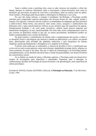 Tanto o médico como o psicólogo têm, como se sabe, interesse em entender o efeito das
drogas, doenças ou carências alimentares sobre o crescimento e desenvolvimento, bem como as
alterações que provocam, do ponto de vista físico e psicológico, tanto na criança como no adulto.
Neste sentido, a Psicologia pode buscar dados e informações na Medicina e vice-versa.
        No caso das outras ciências, a situação é semelhante. Da Biologia, a Psicologia recolhe
subsídios para compreender aspectos particulares das diversas formas de vida: vegetal, animal e
humana. Em especial, o interesse está em conhecer as modalidades de adaptação que lhes permitem
a sobrevivência. Desta forma, será possível, entre outras coisas, assegurar o conhecimento das
diferenças entre a ação caracterizada por reflexos ou por instintos (que são específicos da espécie,
biologicamente herdados e até certo ponto invariáveis, embora sejam poucos) daquelas que
demonstram inteligência, ou seja, intencionalidade. Por outro lado, certos comportamentos como os
que ocorrem na deficiência mental (e que são, ao menos parcialmente, hereditários) podem ser
melhor compreendidos com o auxílio da Genética.
        De igual maneira, o entendimento da relação entre o comportamento dos jovens e velhos e
as alterações físicas e psicológicas que marcam a entrada na adolescência e na velhice, em grande
parte, determinados pela atividade das glândulas endócrinas e pela bioquímica do sistema
sangüíneo, ganha aprofundamento e abrangência ao se amparar na Fisiologia.
        É preciso notar ainda que os sentimentos, a maneira de perceber o real e a significação que
se dá a um ou outro evento parecem variar sensivelmente, dependendo do grupo étnico, religioso ou
sócio-econômico do qual se faz parte. Daí que os dados da Antropologia e da Sociologia podem,
conseqüentemente, ser de absoluta relevância para o estudo da personalidade e do desenvolvimento
das características sociais.
        Ao se dedicar ao estudo de tantos e diferentes aspectos, a Psicologia acaba por desenvolver
campos de investigação mais específicos e delimitados. Importam, para a educação, os
conhecimentos advindos da Psicologia do desenvolvimento e da aprendizagem, áreas específicas da
ciência psicológica.


Extraído de: DAVIS, Claudia; OLIVEIRA, Zilma de. A Psicologia na Educação. 2ª ed. São Paulo:
Cortez, 1994.




                                                                                                 19
 