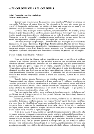 A PSICOLOGIA OU AS PSICOLOGIAS

Aula 1 Psicologia: conceitos e definições
Ciência e Senso comum

        Quantas vezes, no nosso dia-a-dia, ouvimos o termo psicologia? Qualquer um entende um
pouco dela. Poderíamos até mesmo dizer que “de psicológico e de louco todo mundo tem um
pouco”. O dito popular não bem este (“de médico e de louco todo mundo tem um pouco”), mas
parece servir aqui perfeitamente. As pessoas em geral têm a “sua psicologia”.
        Usamos o termo psicologia, no nosso cotidiano, com vários sentidos. Por exemplo, quando
falamos do poder de persuasão do vendedor, dizemos que ele usa de “psicologia” para vender seu
produto; quando nos referimos à jovem estudante que usa seu poder de sedução para atrair o rapaz,
falamos que ela usa de “psicologia”; e quando procuramos aquele amigo, que está sempre disposto
a ouvir nossos problemas, dizemos que ele tem “psicologia” para entender as pessoas.
        Será essa a psicologia dos psicólogos? Certamente não. Essa psicologia, usada no cotidiano
pelas pessoas em geral, é denominada de psicologia do senso comum. Mas nem por isso deixa de
ser uma psicologia. O que estamos querendo dizer é que as pessoas, normalmente, têm um domínio,
mesmo que pequeno e superficial, do conhecimento acumulado pela Psicologia científica, o que
lhes permite explicar ou compreender seus problemas cotidianos de um ponto de vista psicológico.

O senso comum: conhecimento e realidade

        Existe um domínio da vida que pode ser entendido como vida por excelência: é a vida do
cotidiano. É no cotidiano que tudo flui, que as coisas acontecem, que nos sentimos vivos, que
sentimos a realidade. Neste instante estou lendo um livro de Psicologia, logo mais estarei numa sala
de aula fazendo uma prova e depois irei ao cinema. Enquanto isso, tenho sede e tomo um
refrigerante na cantina da escola; sinto um sono irresistível e preciso de muita força de vontade para
não dormir em plena aula; lembro-me de que havia prometido chegar cedo para o almoço. Todos
esses acontecimentos denunciam que estamos vivos. Já a ciência é uma atividade eminentemente
reflexiva. Ela procura compreender, elucidar e alterar esse cotidiano, a partir de seu estudo
sistemático.
        Quando fazemos ciência, baseamo-nos na realidade cotidiana e pensamos sobre ela.
Afastamo-nos dela para refletir e conhecer além de suas aparências. O cotidiano e o conhecimento
científico que temos da realidade aproximam-se e se afastam: aproximam-se porque a ciência se
refere ao real; afastam-se porque a ciência abstrai a realidade para compreendê-la melhor, ou seja, a
ciência afasta-se da realidade, transformando-a em objeto de investigação – o que permite a
construção do conhecimento científico sobre o real.
        Para compreender isso melhor, pense na abstração (no distanciamento e trabalho mental)
que Newton teve de fazer para, partindo da fruta que caía da árvore (fato do cotidiano), formular a
lei da gravidade (fato científico).
        Ocorre que, mesmo o mais especializado dos cientistas, quando sai do seu laboratório, está
submetido à dinâmica do cotidiano, que cria suas próprias “teorias” a partir das teorias científicas,
seja como forma de “simplificá-las” para o uso no dia-a-dia, ou como sua maneira peculiar de
interpretar fatos, a despeito das considerações feitas pela ciência. Todos nós – estudantes,
psicólogos, físicos, artistas, operários, teólogos – vivemos a maior parte do tempo esse cotidiano e
as suas teorias, isto é, aceitamos as regras do seu jogo.
        O fato é que a dona de casa, quando usa a garrafa térmica para manter o café quente, sabe
por quanto tempo ele permanecerá razoavelmente quente, sem fazer nenhum cálculo complicado e,
muitas vezes, desconhecendo completamente as leis da termodinâmica. Quando alguém em casa
reclama de dores no fígado, ela faz um chá de boldo, que é uma planta medicinal já usada pelos
avós de nossos avós, sem, no entanto, conhecer o princípio ativo de suas folhas nas doenças
hepáticas e sem nenhum estudo farmacológico. E nós mesmos, quando precisamos atravessar uma
avenida movimentada, com o tráfego de veículos em alta velocidade, sabemos perfeitamente medir
                                                                                                     2
 