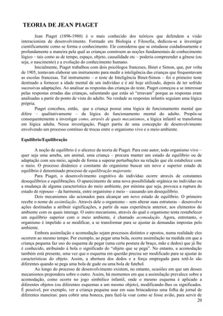 TEORIA DE JEAN PIAGET
        Jean Piaget (1896-1980) é o mais conhecido dos teóricos que defendem a visão
interacionista de desenvolvimento. Formado em Biologia e Filosofia, dedicou-se a investigar
cientificamente como se forma o conhecimento. Ele considerou que se estudasse cuidadosamente e
profundamente a maneira pela qual as crianças constroem as noções fundamentais de conhecimento
lógico – tais como as de tempo, espaço, objeto, causalidade etc – poderia compreender a gênese (ou
seja, o nascimento) e a evolução do conhecimento humano.
        Inicialmente, Piaget trabalhou com dois psicólogos franceses, Binet e Simon, que, por volta
de 1905, tentavam elaborar um instrumento para medir a inteligência das crianças que frequentavam
as escolas francesas. Tal instrumento – o teste de Inteligência Binet-Simon – foi o primeiro teste
destinado a fornecer a idade mental de um indivíduo e é até hoje utilizado, depois de ter sofrido
sucessivas adaptações. Ao analisar as respostas das crianças do teste, Piaget começou a se interessar
pelas respostas erradas das crianças, salientando que estás só “erravam” porque as respostas eram
analisadas a partir do ponto de vista do adulto. Na verdade as respostas infantis seguiam uma lógica
própria.
        Piaget concebeu, então, que a criança possui uma lógica de funcionamento mental que
difere – qualitativamente – da lógica do funcionamento mental do adulto. Propôs-se
consequentemente a investigar como, através de quais mecanismos, a lógica infantil se transforma
em lógica adulta. Nessa investigação, Piaget partiu de uma concepção de desenvolvimento
envolvendo um processo contínuo de trocas entre o organismo vivo e o meio ambiente.

Equilíbrio/Equilibração

        A noção de equilíbrio é o alicerce da teoria de Piaget. Para este autor, todo organismo vivo –
quer seja uma ameba, um animal, uma criança – procura manter um estado de equilíbrio ou de
adaptação com seu meio, agindo de forma a superar perturbações na relação que ele estabelece com
o meio. O processo dinâmico e constante do organismo buscar um novo e superior estado de
equilíbrio é denominado processo de equilibração majorante.
        Para Piaget, o desenvolvimento cognitivo do indivíduo ocorre através de constantes
desequilíbrios e equilibrações. O aparecimento de uma nova possibilidade orgânica no indivíduo ou
a mudança de alguma característica do meio ambiente, por mínima que seja, provoca a ruptura do
estado de repouso – da harmonia, entre organismo e meio – causando um desequilíbrio.
        Dois mecanismos são acionados para alcançar um novo estado de equilíbrio. O primeiro
recebe o nome de assimilação. Através dele o organismo – sem alterar suas estruturas – desenvolve
ações destinadas a atribuir significações, a partir da suas experiência anterior, aos elementos do
ambiente com os quais interage. O outro mecanismo, através do qual o organismo tenta restabelecer
um equilíbrio superior com o meio ambiente, é chamado acomodação. Agora, entretanto, o
organismo é impelido a se modificar, a se transformar para se ajustar às demandas impostas pelo
ambiente.
        Embora assimilação e acomodação sejam processos distintos e opostos, numa realidade eles
ocorrem ao mesmo tempo. Por exemplo, ao pegar uma bola, ocorre assimilação na medida em que a
criança pequena faz uso do esquema de pegar (uma certa postura de braço, mão e dedos) que já lhe
é conhecido, atribuindo à bola o significado do “objeto que se pega”. No entanto, a acomodação
também está presente, uma vez que o esquema em questão precisa ser modificado para se ajustar às
características do objeto. Assim, a abertura dos dedos e a força empregada para retê-lo são
diferentes quando se pega uma bola de gude ou uma bola de futebol.
        Ao longo do processo de desenvolvimento existem, no entanto, ocasiões em que um desses
mecanismos prepondera sobre o outro. Assim, há momentos em que a assimilação prevalece sobre a
acomodação, como ocorre no jogo simbólico infantil, onde o mesmo esquema é aplicado a
diferentes objetos (ou diferentes esquemas a um mesmo objeto), modificando-lhes os significados.
É possível, por exemplo, ver a criança pequena usar em suas brincadeiras uma folha de jornal de
diferentes maneiras: para cobrir uma boneca, para fazê-la voar como se fosse avião, para servir de
                                                                                                    20
 