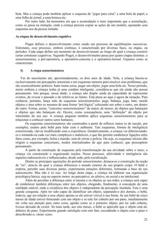 bola. Mas a criança pode também aplicar o esquema de “jogar para cima” a uma bola de papel, a
uma folha de jornal, a uma boneca etc.
       Por outro lado, há momentos em que a acomodação é mais importante que a assimilação,
como se passa na imitação, onde a criança procura copiar as ações de um modelo, ajustando seus
esquemas aos da pessoa imitada.

As etapas do desenvolvimento cognitivo

        Piaget definiu o desenvolvimento como sendo um processo de equilibrações sucessivas.
Entretanto, esse processo, embora contínuo, é caracterizado por diversas fases, ou etapas, ou
períodos. Cada etapa define um momento de desenvolvimento ao longo do qual a criança constrói
certas estruturas cognitivas. Segundo Piaget, o desenvolvimento passa por quatro etapas distintas: a
sensoriomotora, a pré-operatória, a operatório-concreta e a operatório-formal. Vejamos como se
caracterizam.

   I)      A etapa sensoriomotora

    Vai do nascimento até, aproximadamente, os dois anos de idade. Nela, a criança baseia-se
exclusivamente em percepções sensoriais e em esquemas motores para resolver seus problemas, que
são essencialmente práticos: bater numa caixa, pegar um objeto, jogar uma bola etc. Nesse período,
muito embora a criança tenha já uma conduta inteligente, considera-se que ela ainda não possui
pensamento. Isto porque, nessa idade, a criança não dispõe ainda da capacidade de representar
eventos, de evocar o passado e de referir-se ao futuro. Está presa ao aqui e agora da situação. Para
conhecer, portanto, lança mão de esquemas sensoriomotores: pega, balança, joga, bate, morde
objetos e atua sobre os mesmos de uma forma “pré-lógica” colocando um sobre o outro, um dentro
do outro. Forma, assim, “conceitos sensoriomotores” de maior, de menor, de objetos que balançam
e objetos que não balançam etc. Ocorre, como consequência, uma “definição” do objeto por
intermédio do seu uso. A criança pequena também aplica esquemas sensoriomotores para se
relacionar e conhecer outros seres humanos.
        Os esquemas sensoriomotores são construídos a partir de reflexos inatos (o de sucção, por
exemplo), usados pelo bebê para lidar com o ambiente. Tais esquemas, formas de inteligência
exteriorizada, vão-se modificando com a experiência. Gradativamente, a criança vai diferenciando-
os e tomando-os cada vez mais complexos e maleáveis, o que lhe permite estabelecer ligações entre
fatos como, por exemplo, bolsa e mamãe, som de sirene e polícia. Ou seja, os esquemas iniciais dão
origem a esquemas conceituais, modos internalizados de agir para conhecer, que pressupõem
pensamento.
        A partir da construção de esquemas pela transformação da sua atividade sobre o meio, a
criança via construindo e organizando noções. Nesse processo, afetividade e inteligência são
aspectos indissociáveis e influenciados, desde cedo, pela socialização.
        Dentre as principais aquisições do período sensoriomotor, destaca-se a construção da noção
de “eu”, através da qual a criança diferencia o mundo externo do seu próprio corpo. O bebê o
explora, percebe suas diversas partes, experimenta emoções diferentes, formando a base do seu
autoconceito. Mas não é só isso. Ao longo desta etapa, a criança irá elaborar sua organização
psicológica básica, seja no aspecto motor, no perceptivo, no afetivo, no social e no intelectual.
        Além de perceber a diferença entre si mesma e os objetos ao seu redor, a criança será capaz
de estabelecer também diferenças entre tais objetos, chegando, finalmente, à concepção de uma
realidade estável, onde a existência dos objetos é independente da percepção imediata. Esta é uma
grande conquista. Após ter sido capaz de identificar um objeto, separando-o dos demais, o bebê,
todavia, age em relação a esse objeto apenas se ele estiver visível à sua frente. Se um bebê de cinco
meses de idade estiver brincando com um objeto e se este for coberto por um pano, imediatamente
ele volta sua atenção para outra coisa, agindo como se o primeiro objeto, por ter sido coberto,
tivesse deixado de existir. Só mais tarde, aos oito meses, o bebê se apercebe que o objeto está ali,
debaixo do pano. Experimenta grande satisfação com este fato, escondendo o objeto com o pano e
descobrindo-o, várias vezes.
                                                                                                  21
 