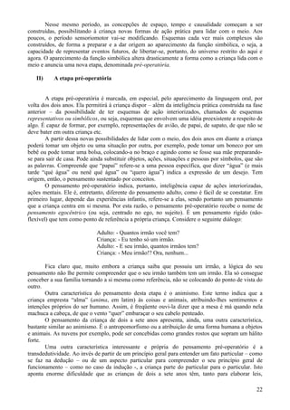 Nesse mesmo período, as concepções de espaço, tempo e causalidade começam a ser
construídas, possibilitando à criança novas formas de ação prática para lidar com o meio. Aos
poucos, o período sensoriomotor vai-se modificando. Esquemas cada vez mais complexos são
construídos, de forma a preparar e a dar origem ao aparecimento da função simbólica, o seja, a
capacidade de representar eventos futuros, de libertar-se, portanto, do universo restrito do aqui e
agora. O aparecimento da função simbólica altera drasticamente a forma como a criança lida com o
meio e anuncia uma nova etapa, denominada pré-operatória.

   II)     A etapa pré-operatória


        A etapa pré-operatória é marcada, em especial, pelo aparecimento da linguagem oral, por
volta dos dois anos. Ela permitirá à criança dispor – além da inteligência prática construída na fase
anterior – da possibilidade de ter esquemas de ação interiorizados, chamados de esquemas
representativos ou simbólicos, ou seja, esquemas que envolvem uma idéia preexistente a respeito de
algo. É capaz de formar, por exemplo, representações de avião, de papai, de sapato, de que não se
deve bater em outra criança etc.
        A partir dessa novas possibilidades de lidar com o meio, dos dois anos em diante a criança
poderá tomar um objeto ou uma situação por outra, por exemplo, pode tomar um boneco por um
bebê ou pode tomar uma bolsa, colocando-a no braço e agindo como se fosse sua mãe preparando-
se para sair de casa. Pode ainda substituir objetos, ações, situações e pessoas por símbolos, que são
as palavras. Compreende que “papai” refere-se a uma pessoa específica, que dizer “água” (e mais
tarde “qué água” ou nenê qué água” ou “quero água”) indica a expressão de um desejo. Tem
origem, então, o pensamento sustentado por conceitos.
        O pensamento pré-operatório indica, portanto, inteligência capaz de ações interiorizadas,
ações mentais. Ele é, entretanto, diferente do pensamento adulto, como é fácil de se constatar. Em
primeiro lugar, depende das experiências infantis, refere-se a elas, sendo portanto um pensamento
que a criança centra em si mesma. Por esta razão, o pensamento pré-operatório recebe o nome de
pensamento egocêntrico (ou seja, centrado no ego, no sujeito). É um pensamento rígido (não-
flexível) que tem como ponto de referência a própria criança. Considere o seguinte diálogo:

                             Adulto: - Quantos irmão você tem?
                             Criança: - Eu tenho só um irmão.
                             Adulto: - E seu irmão, quantos irmãos tem?
                             Criança: - Meu irmão!? Ora, nenhum...

       Fica claro que, muito embora a criança saiba que possuiu um irmão, a lógica do seu
pensamento não lhe permite compreender que o seu irmão também tem um irmão. Ela só consegue
conceber a sua família tornando a si mesma como referência, não se colocando do ponto de vista do
outro.
       Outra característica do pensamento desta etapa é o animismo. Este termo indica que a
criança empresta “alma” (anima, em latim) às coisas e animais, atribuindo-lhes sentimentos e
intenções próprios do ser humano. Assim, é freqüente ouvi-la dizer que a mesa é má quando nela
machuca a cabeça, de que o vento “quer” embaraçar o seu cabelo penteado.
       O pensamento da criança de dois a sete anos apresenta, ainda, uma outra característica,
bastante similar ao animismo. É o antropomorfismo ou a atribuição de uma forma humana a objetos
e animais. As nuvens por exemplo, pode ser concebidas como grandes rostos que sopram um hálito
forte.
       Uma outra característica interessante e própria do pensamento pré-operatório é a
transdedutividade. Ao invés de partir de um princípio geral para entender um fato particular – como
se faz na dedução – ou de um aspecto particular para compreender o seu princípio geral de
funcionamento – como no caso da indução -, a criança parte do particular para o particular. Isto
aponta enorme dificuldade que as crianças de dois a sete anos têm, tanto para elaborar leis,

                                                                                                  22
 