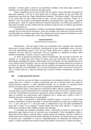 princípios e normas gerais a partir de sua experiência cotidiana, como para julgar, apreciar ou
entender a sua vida cotidiana a partir de princípios gerais.
        Piaget exemplifica com um fato ocorrido com ele mesmo: estava colocando uma panela de
água para esquentar, a fim de ter água quente para se barbear, quando um dos seus filhos lhe
perguntou por que fazia isso. Piaget, naturalmente respondeu: “Para fazer a barba!”. Dias mais tarde
ao ver uma panela de água sendo levada ao fogo, a mesma criança exclamou: “Papai vai se
barbear!”. Ora, essa criança, no período pré-operatório, não aprendeu que a água quente – enquanto
princípio geral – pode ser usada em diferentes situações particulares: na cozinha, para amolecer os
grãos duros do feijão; ao fazer a barba, para não machucar a pelo do rosto; na limpeza, para derreter
a crosta das gorduras etc.
        O pensamento pré-operatório é também extremamente dependente da percepção imediata,
sofrendo com isto uma série de distorções. Assim, por exemplo, uma criança de cerca de cinco anos
terá dificuldade em considerar iguais duas filas compostas do mesmo número de elementos, se uma
delas “parecer” mais comprida que a outra, como no desenho abaixo.

                                      000000000000000
                                   0000000000000000

        Naturalmente, a fila que parece maior será considerada como contendo mais elementos,
mesmo que a criança tenha-se certificado, anteriormente, de que as quantidades eram, em uma e
outra fila, absolutamente iguais. É por isso que Piaget afirma que a criança, no período pré-
operatório, não tem noção de conservação. Para ela, mudando-se a aparência do objeto, muda
também a quantidade, o volume, a massa e o peso do mesmo.
        As ações no período pré-operatório, embora internalizadas, não são ainda reversíveis. Por
exemplo, ao se pedir para uma criança de quatro anos para acrescentar três laranjas a uma
determinada quantidade de laranjas e depois para retirar três laranjas, ela não entenderá que ficou
com o número inicial de laranjas, a não ser que faça contagem das laranjas disponíveis em todos os
momentos de operação. Falta-lhe, portanto, uma da condições de pensamento necessárias para que
haja uma operação: a reversibilidade. É por isso que este período recebe o nome de pré-operatório.
Nele, a criança ainda ao é capaz de perceber que é possível retornar, mentalmente, ao ponto de
partida.

   III)    A etapa operatório-concreta

        Por volta dos sete anos de idade, as características da inteligência infantil, a forma como a
criança lida com o mundo e o conhece, demonstram que ela se encontra numa nova etapa de
desenvolvimento cognitivo: a etapa operatório-concreta. Ao se comparar as aquisições deste
período com aquele que o precedeu, observa-se que grande modificações ocorreram.
        Em primeiro lugar, é nesta etapa que o pensamento lógico, objetivo, adquire preponderância.
Ao longo dela, as ações interiorizadas vão se tornando cada vez mais reversíveis e, portanto, móveis
e flexíveis. O pensamento se torna menos egocêntrico, menos centrado no sujeito. Agora a criança é
capaz de construir um conhecimento mais compatível com o mundo que a rodeia. O real e o
fantástico não mais se misturarão em sua percepção.
        Além disso, o pensamento é denominado operatório porque é reversível: o sujeito pode
retornar, mentalmente, ao ponto de partida. A criança opera quando tem noção, por exemplo de que
2+3 = 5, pois sabe que 5-3= 2. De igual modo, a compreensão de que uma dada quantidade de
argila não se altera, se eu emprego a mesma porção para fazer uma salsicha e a seguir para
transformar a salsicha em bola, também constitui uma operação.
        A construção das operações possibilita, assim, a elaboração da noção de conservação. O
pensamento agora baseia-se mais no raciocínio que na percepção. Como consequência, alterar a
disposição de duas fileiras, contendo ambas o mesmo número de elementos, não fará o menino ou
menina achar que as fileiras possuem número diferente de elementos. Da mesma forma que é capaz
de perceber que a quantidade se conserva, independentemente da disposição dos elementos no
espaço, a criança operatória tem noção de conservação quanto à massa, peso e volume dos objetos.
                                                                                                  23
 