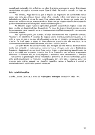 marcado pela maturação, pois atribui-se a ela o fato de crianças apresentarem sempre determinadas
características psicológicas em uma mesma faixa de idade. Tal modelo pretende, por isso, ser
universal.
        Não obstante, Piaget reconhece que, a despeito de preponderar em determinadas faixas
etárias uma forma específica de pensar e atuar sobre o mundo, podem existir atrasos ou avanços
individuais em relação à norma do grupo. Essa variação pode ser devida, em grande parte, à
natureza do ambiente em que as crianças vivem. Contextos que colocam desafios às crianças são
potencialmente mais estimulantes para o desenvolvimento cognitivo.
        As diferentes etapas cognitivas apresentam, portanto, características próprias e cada uma
delas constitui um determinado tipo de equilíbrio. Ao longo do desenvolvimento mental, passa-se
de um para outra etapa, buscando um novo e mais completo equilíbrio que depende, entretanto, das
construções passadas.
        Não é possível passar, por exemplo, da etapa sensoriomotora para a operatório-concreta,
“pulando” a pré-operatória. A sequência das etapas é sempre invariável, muito embora, como já foi
visto, a época em que as mesmas são alcançadas possa não ser sempre a mesma para todas as
crianças. De igual modo, as etapas do desenvolvimento cognitivo não são reversíveis: ao se
construir uma determinada capacidade mental, não mais é possível perdê-la.
        Dos quatro fatores básicos responsáveis pela passagem de uma etapa de desenvolvimento
mental para a seguinte – a maturidade do sistema nervoso, a interação social (que se dá através da
linguagem e da educação), a experiência física com os objetos e, principalmente, a equilibração, ou
seja, a necessidde que a estrutura cognitiva tem de se desenvolver para enfrentar as demandas
ambientais – o de menor peso, na teoria piagetiana, é a interação social. Desta maneira, a educação
– e em especial a aprendizagem não se confundem: o primeiro é um processo espontâneo, que se
apóia predominantemente no biológico. Aprendizagem, por outro lado, é encarada como um
processo mais restrito, causado por situações específicas (como a frequência à escola) e
subordinado tanto à equilibração quanto à maturação.



Referência bibliográfica:

DAVIS, Claudia; OLIVEIRA, Zilma de. Psicologia na Educação. São Paulo: Cortez, 1994.




                                                                                                25
 