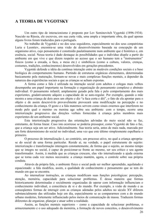 A TEORIA DE VYGOTSKY

        Um outro tipo de interacionismo é proposto por Lev Seminovitch Vygotski (1896-1934).
Nascido na Rússia, ele escreveu, em sua curta vida, uma ampla e importante obra, da qual apenas
alguns livros foram traduzidos para o português.
        No trabalho de Vygotski e no dos seus seguidores, especialmente no dos seus conpatriotas
Luria e Leontiev, encontra-se uma visão de desenvolvimento baseada na concepção de um
organismo ativo, cujo pensamento é construído paulatinamente num ambiente que é histórico e, em
essência, social. Nessa teoria é dado destaque às possibilidades que o indivíduo dispõe a partir do
ambiente em que vive e que dizem respeito ao acesso que o ser humano tem a “instrumentos”
físicos (como a enxada, a faca, a mesa etc.) e simbólicos (como a cultura, valores, crenças,
costumes, tradições, conhecimentos) desenvolvidos em gerações precedentes.
        Vygotski defende a idéia da contínua interação entre as mutáveis condições sociais e a base
biológica do comportamento humano. Partindo de estruturas orgânicas elementares, determinadas
basicamente pela maturação, formam-se novas e mais complexas funções mentais, a depender da
natureza das experiências sociais a que as crianças se acham expostas.
        A forma como a fala é utilizada na interação social com adultos e colegas mais velhos
desempenha um papel importante na formação e organização do pensamento complexo e abstrato
individual. O pensamento infantil, amplamente guiado pela fala e pelo comportamento dos mais
experientes, gradativamente adquire a capacidade de se auto-regular. Por exemplo, quando a mãe
mostra a uma criança de dois anos um objeto e diz “a faca corta e dói”, o fato de ela apontar para o
objeto e de assim descrevê-lo provavelmente provocará uma modificação na percepção e no
conhecimento da criança. O gesto e a fala maternos servem como sinais externos que interferem no
modo pelo qual o menino ou menina age sobre seu ambiente: com o tempo, ocorre uma
interiorização progressiva das direções verbais fornecidas à criança pelos membros mais
experientes de um ambiente social.
        Esta interiorização progressiva das orientações advindas do meio social não se faz,
entretanto, de forma linear. Caso isto ocorresse se poderia pressupor, como Vygotski de fato o faz,
que a criança seja um ser ativo. Adicionalmente. Sua teoria seria, antes de mais nada, marcada por
um forte determinismo do social no individual, uma vez que este último simplesmente espelharia o
primeiro.
        O processo de internalização é, ao contrário, um processo ativo, no qual a criança apropria-
se do social de uma forma particular. Reside aí, na verdade, o papel estruturante do sujeito:
interiorização e transformação interagem constantemente, de forma que o sujeito, ao mesmo tempo
que se integra no social, é capaz de posicionar-se frente ao mesmo, ser seu crítico e seu agente
transformador. Assim, à medida que as crianças crescem, elas vão internalizando a ajuda externa
que se torna cada vez menos necessária: a criança mantém, agora, o controle sobre sua própria
conduta.
        Através da própria fala, o ambiente físico e social pode ser melhor apreendido, aquilatado e
equacionado: a fala modifica, assim, a qualidade de conhecimento e pensamento que se tem do
mundo em que se encontra.
        Ao internalizar instruções, as crianças modificam suas funções psicológicas: percepção,
atenção, memória, capacidade para solucionar problemas. É dessa maneira que formas
historicamente determinadas e socialmente organizadas de operar com informação influenciam o
conhecimento individual, a consciência de si e do mundo. Por exemplo, a visão de mundo e as
conseqüentes formas de interagir com as crianças adotadas pelos adultos no século XV diferem
substancialmente das utilizadas hoje em dia, especialmente se as compararmos com a do mundo
urbano moderno, fortemente influenciado pelos meios de comunicação de massa. Traduzem formas
diferentes de organizar, planejar e atuar sobre a realidade.
        Assim, as funções mentais superiores – como a capacidade de solucionar problemas, o
armazenamento e o uso adequado da memória, a formação de novos conceitos, o desenvolvimento
                                                                                                  26
 
