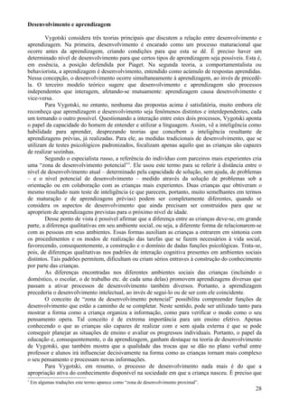Desenvolvimento e aprendizagem

        Vygotski considera três teorias principais que discutem a relação entre desenvolvimento e
aprendizagem. Na primeira, desenvolvimento é encarado como um processo maturacional que
ocorre antes da aprendizagem, criando condições para que esta se dê. É preciso haver um
determinado nível de desenvolvimento para que certos tipos de aprendizagem seja possíveis. Esta é,
em essência, a posição defendida por Piaget. Na segunda teoria, a comportamentalista ou
behaviorista, a aprendizagem é desenvolvimento, entendido como acúmulo de respostas aprendidas.
Nessa concepção, o desenvolvimento ocorre simultaneamente à aprendizagem, ao invés de precedê-
la. O terceiro modelo teórico sugere que desenvolvimento e aprendizagem são processos
independentes que interagem, afetando-se mutuamente: aprendizagem causa desenvolvimento e
vice-versa.
        Para Vygotski, no entanto, nenhuma das propostas acima é satisfatória, muito embora ele
reconheça que aprendizagem e desenvolvimento seja fenômenos distintos e interdependentes, cada
um tornando o outro possível. Questionando a interação entre estes dois processos, Vygotski aponta
o papel da capacidade do homem de entender e utilizar a linguagem. Assim, vê a inteligência como
habilidade para aprender, desprezando teorias que concebem a inteligência resultante de
aprendizagens prévias, já realizadas. Para ele, as medidas tradicionais de desenvolvimento, que se
utilizam de testes psicológicos padronizados, focalizam apenas aquilo que as crianças são capazes
de realizar sozinhas.
        Segundo o especialista russo, a referência do indivíduo com parceiros mais experientes cria
uma “zona de desenvolvimento potencial”1. Ele usou este termo para se referir à distância entre o
nível de desenvolvimento atual – determinado pela capacidade de solução, sem ajuda, de problemas
– e o nível potencial de desenvolvimento – medido através da solução de problemas sob a
orientação ou em colaboração com as crianças mais experientes. Duas crianças que obtiveram o
mesmo resultado num teste de inteligência (e que parecem, portanto, muito semelhantes em termos
de maturação e de aprendizagens prévias) podem ser completamente diferentes, quando se
considera os aspectos de desenvolvimento que ainda precisam ser construídos para que se
apropriem de aprendizagens previstas para o próximo nível de idade.
        Desse ponto de vista é possível afirmar que a diferença entre as crianças deve-se, em grande
parte, a diferença qualitativas em seu ambiente social, ou seja, a diferente forma de relacionarem-se
com as pessoas em seus ambientes. Essas formas auxiliam as crianças a entrarem em sintonia com
os procedimentos e os modos de realização das tarefas que se fazem necessários à vida social,
favorecendo, consequentemente, a construção e o domínio de dadas funções psicológicas. Trata-se,
pois, de diferenças qualitativas nos padrões de interação cognitiva presentes em ambientes sociais
distintos. Tais padrões permitem, dificultam ou criam sérios entraves à construção do conhecimento
por parte das crianças.
        As diferenças encontradas nos diferentes ambientes sociais das crianças (incluindo o
doméstico, o escolar, o de trabalho etc. de cada uma delas) promovem aprendizagens diversas que
passam a ativar processos de desenvolvimento também diversos. Portanto, a aprendizagem
precederia o desenvolvimento intelectual, ao invés de segui-lo ou de ser com ele coincidente.
        O conceito de “zona de desenvolvimento potencial” possibilita compreender funções de
desenvolvimento que estão a caminho de se completar. Neste sentido, pode ser utilizado tanto para
mostrar a forma como a criança organiza a informação, como para verificar o modo como o seu
pensamento opera. Tal conceito é de extrema importância para um ensino efetivo. Apenas
conhecendo o que as crianças são capazes de realizar com e sem ajuda externa é que se pode
conseguir planejar as situações de ensino e avaliar os progressos individuais. Portanto, o papel da
educação e, consequentemente, o da aprendizagem, ganham destaque na teoria de desenvolvimento
de Vygotski, que também mostra que a qualidade das trocas que se dão no plano verbal entre
professor e alunos irá influenciar decisivamente na forma como as crianças tornam mais complexo
o seu pensamento e processam novas informações.
        Para Vygotski, em resumo, o processo de desenvolvimento nada mais é do que a
apropriação ativa do conhecimento disponível na sociedade em que a criança nasceu. É preciso que
1
    Em algumas traduções este termo aparece como “zona de desenvolvimento proximal”.
                                                                                                  28
 