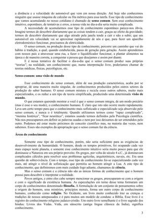 a distância e a velocidade do automóvel que vem em nossa direção. Até hoje não conhecemos
ninguém que usasse máquina de calcular ou fita métrica para essa tarefa. Esse tipo de conhecimento
que vamos acumulando no nosso cotidiano é chamado de senso comum. Sem esse conhecimento
intuitivo, espontâneo, de tentativas e erros, a nossa vida no dia-a-dia seria muito complicada.
        A necessidade de acumularmos esse tipo de conhecimento espontâneo parece-nos óbvia.
Imagine termos de descobrir diariamente que as coisas tendem a cair, graças ao efeito da gravidade;
termos de descobrir diariamente que algo atirado pela janela tende a cair e não a subir; que um
automóvel em velocidade vai se aproximar rapidamente de nós e que, para fazer um aparelho
eletrodoméstico funcionar, precisamos de eletricidade.
        O senso comum, na produção desse tipo de conhecimento, percorre um caminho que vai do
hábito à tradição, a qual, quando estabelecida, passa de geração para geração. Assim aprendemos
com nossos pais a atravessar uma rua, a fazer o liquidificador funcionar, a plantar alimentos na
época e de maneira correta, a conquistar a pessoa que desejamos e assim por diante.
        E é nessa tentativa de facilitar o dia-a-dia que o senso comum produz suas próprias
“teorias”; na realidade, um conhecimento que, numa interpretação livre, poderíamos chamar de
teorias médicas, físicas, psicológicas, etc.

Senso-comum: uma visão de mundo

       Esse conhecimento do senso comum, além de sua produção característica, acaba por se
apropriar, de uma maneira muito singular, de conhecimentos produzidos pelos outros setores da
produção do saber humano. O senso comum mistura e recicla esses outros saberes, muito mais
especializados, e os reduz a um tipo de teoria simplificada, produzindo uma determinada visão de
mundo.
       O que estamos querendo mostrar a você é que o senso comum integra, de um modo precário
(mas é esse o seu modo), o conhecimento humano. É claro que isto não ocorre muito rapidamente.
Leva um certo tempo para que o conhecimento mais sofisticado e especializado seja absorvido pelo
senso comum, e nunca o é totalmente. Quando utilizamos termos como “rapaz complexado”,
“menina histérica”, “ficar neurótico”, estamos usando termos definidos pela Psicologia científica.
Não nos preocupamos em definir as palavras usadas e nem por isso deixamos de ser entendidos pelo
outro. Podemos até estar muito próximos do conceito científico mas, na maioria das vezes, nem
sabemos. Esses são exemplos da apropriação que o senso comum faz da ciência.

Áreas do conhecimento

        Somente esse tipo de conhecimento, porém, não seria suficiente para as exigências de
desenvolvimento da humanidade. O homem, desde os tempos primitivos, foi ocupando cada vez
mais espaço neste planeta, e somente esse conhecimento intuitivo seria muito pouco para que ele
dominasse a Natureza em seu próprio proveito. Os gregos, por volta do século 4 a.C., já dominavam
complicados cálculos para resolver seus problemas agrícolas, arquitetônicos, navais, etc. Era uma
questão de sobrevivência. Com o tempo, esse tipo de conhecimento foi-se especializando cada vez
mais, até atingir o nível de sofisticação que permitiu ao homem atingir a Lua. A este tipo de
conhecimento, que definiremos com mais cuidado logo adiante, chamamos de ciência.
        Mas o senso comum e a ciência não são as únicas formas de conhecimento que o homem
possui para descobrir e interpretar a realidade.
        Povos antigos, e entre eles cabe sempre mencionar os gregos, preocuparam-se com a origem
e com o significado da existência humana. As especulações em torno desse tema formaram um
corpo de conhecimentos denominado filosofia. A formulação de um conjunto de pensamentos sobre
a origem do homem, seus mistérios, princípios morais, forma um outro corpo de conhecimento
humano, conhecido como religião. No Ocidente, um livro muito conhecido traz as crenças e
tradições de nossos antepassados e é para muitos um modelo de conduta: a Bíblia. Esse livro é o
registro do conhecimento religioso judaico-cristão. Um outro livro semelhante é o livro sagrado dos
hindus: Livros dos Vedas. Veda, em sânscrito (antiga língua clássica da Índia), significa
conhecimento.
                                                                                                 3
 