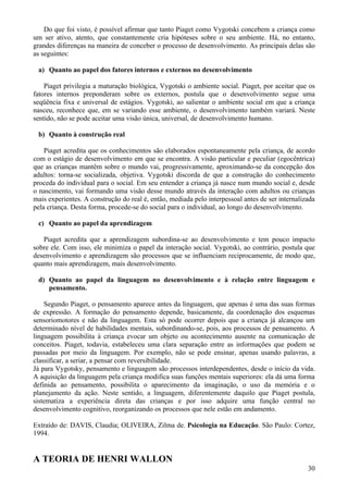 Do que foi visto, é possível afirmar que tanto Piaget como Vygotski concebem a criança como
um ser ativo, atento, que constantemente cria hipóteses sobre o seu ambiente. Há, no entanto,
grandes diferenças na maneira de conceber o processo de desenvolvimento. As principais delas são
as seguintes:

 a) Quanto ao papel dos fatores internos e externos no desenvolvimento

    Piaget privilegia a maturação biológica, Vygotski o ambiente social. Piaget, por aceitar que os
fatores internos preponderam sobre os externos, postula que o desenvolvimento segue uma
seqüência fixa e universal de estágios. Vygotski, ao salientar o ambiente social em que a criança
nasceu, reconhece que, em se variando esse ambiente, o desenvolvimento também variará. Neste
sentido, não se pode aceitar uma visão única, universal, de desenvolvimento humano.

 b) Quanto à construção real

    Piaget acredita que os conhecimentos são elaborados espontaneamente pela criança, de acordo
com o estágio de desenvolvimento em que se encontra. A visão particular e peculiar (egocêntrica)
que as crianças mantêm sobre o mundo vai, progressivamente, aproximando-se da concepção dos
adultos: torna-se socializada, objetiva. Vygotski discorda de que a construção do conhecimento
proceda do individual para o social. Em seu entender a criança já nasce num mundo social e, desde
o nascimento, vai formando uma visão desse mundo através da interação com adultos ou crianças
mais experientes. A construção do real é, então, mediada pelo interpessoal antes de ser internalizada
pela criança. Desta forma, procede-se do social para o individual, ao longo do desenvolvimento.

 c) Quanto ao papel da aprendizagem

   Piaget acredita que a aprendizagem subordina-se ao desenvolvimento e tem pouco impacto
sobre ele. Com isso, ele minimiza o papel da interação social. Vygotski, ao contrário, postula que
desenvolvimento e aprendizagem são processos que se influenciam reciprocamente, de modo que,
quanto mais aprendizagem, mais desenvolvimento.

 d) Quanto ao papel da linguagem no desenvolvimento e à relação entre linguagem e
    pensamento.

    Segundo Piaget, o pensamento aparece antes da linguagem, que apenas é uma das suas formas
de expressão. A formação do pensamento depende, basicamente, da coordenação dos esquemas
sensoriomotores e não da linguagem. Esta só pode ocorrer depois que a criança já alcançou um
determinado nível de habilidades mentais, subordinando-se, pois, aos processos de pensamento. A
linguagem possibilita à criança evocar um objeto ou acontecimento ausente na comunicação de
conceitos. Piaget, todavia, estabeleceu uma clara separação entre as informações que podem se
passadas por meio da linguagem. Por exemplo, não se pode ensinar, apenas usando palavras, a
classificar, a seriar, a pensar com reversibilidade.
Já para Vygotsky, pensamento e linguagem são processos interdependentes, desde o início da vida.
A aquisição da linguagem pela criança modifica suas funções mentais superiores: ela dá uma forma
definida ao pensamento, possibilita o aparecimento da imaginação, o uso da memória e o
planejamento da ação. Neste sentido, a linguagem, diferentemente daquilo que Piaget postula,
sistematiza a experiência direta das crianças e por isso adquire uma função central no
desenvolvimento cognitivo, reorganizando os processos que nele estão em andamento.

Extraído de: DAVIS, Claudia; OLIVEIRA, Zilma de. Psicologia na Educação. São Paulo: Cortez,
1994.


A TEORIA DE HENRI WALLON
                                                                                                  30
 